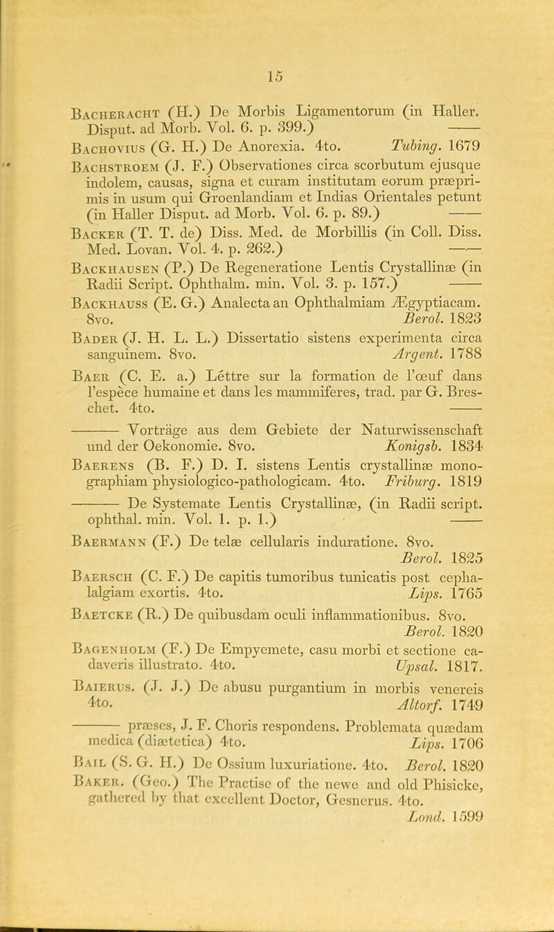 Bacheracht (H.) De Morbis Ligamentorum (in Haller. Disput. ad Morb. Vol. 6. p. 399.) Bachovius (G. H.) De Anorexia. 4to. Tubing. 1679 Bachstroem (J. F.) Observationes circa scorbutum ejusque inclolem, causas, signa et curam institutam eorum praspri- mis in usnm qui Groenlandiam et Indias Orientales petunt (in Haller Disput. ad Morb. Vol. 6. p. 89.) Backer (T. T. de) Diss. Med. de Morbillis (in Coll. Diss. Med. Lovan. Vol. 4. p. 262.) Backhausen (P.) De Regeneratione Lentis Crystallinae (in Radii Script. Ophtbabn. min. Vol. 3. p. 157.) Backhauss (E. G.) Analectaan Ophthalmiam iEgyptiacam. 8vo. Berol. 1823 Bader (J. H. L. L.) Dissertatio sistens experimenta circa sanguinem. 8vo. Argent. 1788 Baer (C. E. a.) Lettre sur la formation de l'ceuf dans l'espece humaine et dans les mammiferes, trad, par G. Bres- cbet. 4to. Vortrage aus dem Gebiete der Natnrwissenscbaft und der Oekonomie. 8vo. Konigsb. 1834 Baerens (B. F.) D. I. sistens Lentis crystallinae mono- graphiam physioiogico-pathologicam. 4to. Friburg. 1819 De Systeraate Lentis CrystalHnae, (in Radii script. ophthal. min. Vol. 1. p. 1.) Baermann (F.) De telae cellularis induratione. 8vo. Berol. 1825 Baersch (C. F.) De capitis tumoribus tunicatis post cepba- lalgiam exortis. 4to. Lips. 1765 Baetcke (R.) De quibusdam oculi inflammationibus. 8vo. Berol. 1820 Bagenholm (F.) De Empyemete, casu morbi et sectione ca- daveris illustrato. 4to. Upsal. 1817. Baierus. (J. J.) De abusu purgantiivm in morbis venereis 4to. Altorf. 1749 pracses, J. F. Choris respondens. Problemata qusedam medica (diabetica) 4to. Lips. 1706 Bail (S. G. H.) De Ossium luxuriatione. 4to. Berol. 1820 Baker. (Geo.) Tbe Practise of tbe newe and old Pbisicke, gathered by that excellent Doctor, Gesnerus. 4to. Loncl. 1599