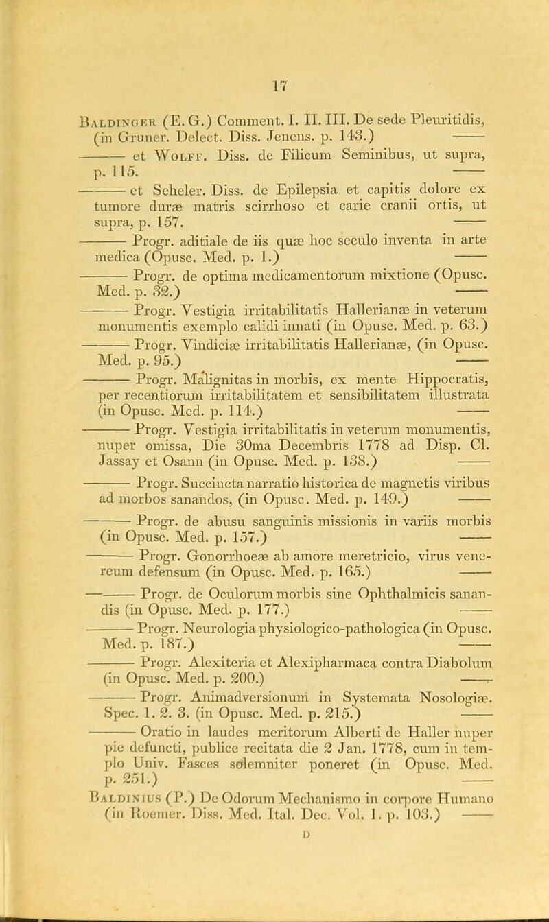 Baldinger (E. G.) Comment. I. II. III. De sede Pleuritidis, (in G rimer. Delect. Diss. Jenens. p. 143.) et Wolff. Diss, de Filicum Seminibus, ut supra, p. 115. et Seheler. Diss, de Epilepsia et capitis dolore ex tumore durae matris scirrhoso et carie cranii ortis, ut supra, p. 157. Progr. aditiale de iis quae hoc seculo inventa in arte medica (Opusc. Med. p. 1.) Progr. de optima medicamentorum mixtione (Opusc. Med. p. 32.) Progr. Vestigia irritabilitatis Hallerianaa in veterum monumentis exemplo calidi innati (in Opusc. Med. p. 63.) Progr. Vindiciae irritabilitatis Hallerianaa, (in Opusc. Med. p. 95.) Progr. Malignitas in morbis, ex mente Hippocratis, per recentiorum irritabibtatem et sensibilitatem illustrata (in Opusc. Med. p. 114.) Progr. Vestigia irritabilitatis in veterum monumentis, nuper omissa, Die 30ma Decembris 1778 ad Disp. CI. Jassay et Osann (in Opusc. Med. p. 138.) Progr. Succincta narratio historica de magnetis viribus ad morbos sanandos, (in Opusc. Med. p. 149.) Progr. de abusu sanguinis missionis in variis morbis (in Opusc. Med. p. 157.) Progr. Gonorrhoeae ab amore meretricio, virus vene- reum defensum (in Opusc. Med. p. 165.) — Progr. de Oculorum morbis sine Ophthalmicis sanan- dis (in Opusc. Med. p. 177.) Progr. Neurologia physiologico-pathologica (in Opusc. Med. p. 187.) Progr. Alexiteria et Alexipharmaca contra Diabolum (in Opusc. Med. p. 200.) r- Progr. Animadversionum in Systemata Nosologias. Spec. 1. 2. 3. (in Opusc. Med. p. 215.) Oratio in laudes meritorum Alberti de Haller nuper pie defuncti, publice recitata die 2 Jan. 1778, cum in tem- plo Univ. Fasces solemniter poneret (in Opusc. Med. p. 251.) Rammnii s (I'.) De OdorumMechanismo in corporc Humano (in Boemer. Diss. Med. Ital. Dec. Vol. 1. p. 103.) u