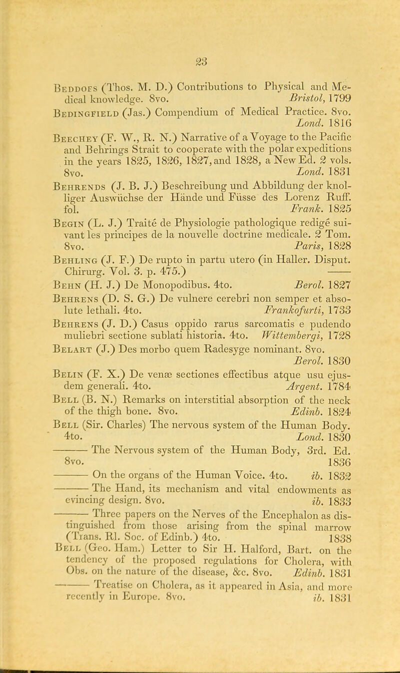 Beddofs (Thos. M. D.) Contributions to Physical and Me- dical knowledge. Svo. Bristol, 1799 Bedingfield (Jas.) Compendium of Medical Practice. Svo. Lond. 1816 Beechey (F. W., R. N.) Narrative of a Voyage to the Pacific and Behrings Strait to cooperate with the polar expeditions in the years 1825, 1826, 1827, and 1828, a New Ed. 2 vols. 8vo. Lond. 1831 Behrends (J. B. J.) Beschreibung und Abbildung der knol- liger Auswiichse der Hande und Fiisse des Lorenz Ruff, fol. Frank. 1825 Begin (L. J.) Traite de Physiologie pathologique redige sui- vant les principes de la nouvelle doctrine medicale. 2 Tom. 8vo. Paris, 1828 Behling (J. F.) De rupto in partu utero (in Haller. Disput. Chirurg. Vol. 3. p. 475.) Behn (H. J.) De Monopodibus. 4to. Berol. 1827 Behrens (D. S. Gr.) De vulnere cerebri non semper et abso- lute lethali. 4to. Frankofurti, 1733 Behrens (J. D.) Casus oppido rarus sarcomatis e pudendo muliebri sectione sublati historia. 4to. Wittembergi, 1728 Belart (J.) Des morbo quern Radesyge nominant. 8vo. Berol. 1830 Belin (F. X.) De venae sectiones effectibus atque usu ejus- dem generah. 4to. Argent. 1784 Bell (B. N.) Remarks on interstitial absorption of the neck of the thigh bone. 8vo. Edinb. 1824 Bell (Sir. Charles) The nervous system of the Human Body. 4to. Lond. 1830 The Nervous system of the Human Body, 3rd. Ed. 8vo. 1836 On the organs of the Human Voice. 4to. ib. 1832 The Hand, its mechanism and vital endowments as evincing design. Svo. ib. 1833 - Three papers on the Nerves of the Encephalon as dis- tinguished from those arising from the spinal marrow (Trans. Rl. Soc. of Edinb.) 4to. 1838 Bell (Geo. Ham.) Letter to Sir H. Halford, Bart, on the tendency of the proposed regulations for Cholera, with Obs. on the nature of the disease, &c. 8vo. Edinb. 1831 Treatise on Cholera, as it appeared in Asia, and more recently in Europe. 8vo. ib. 1831