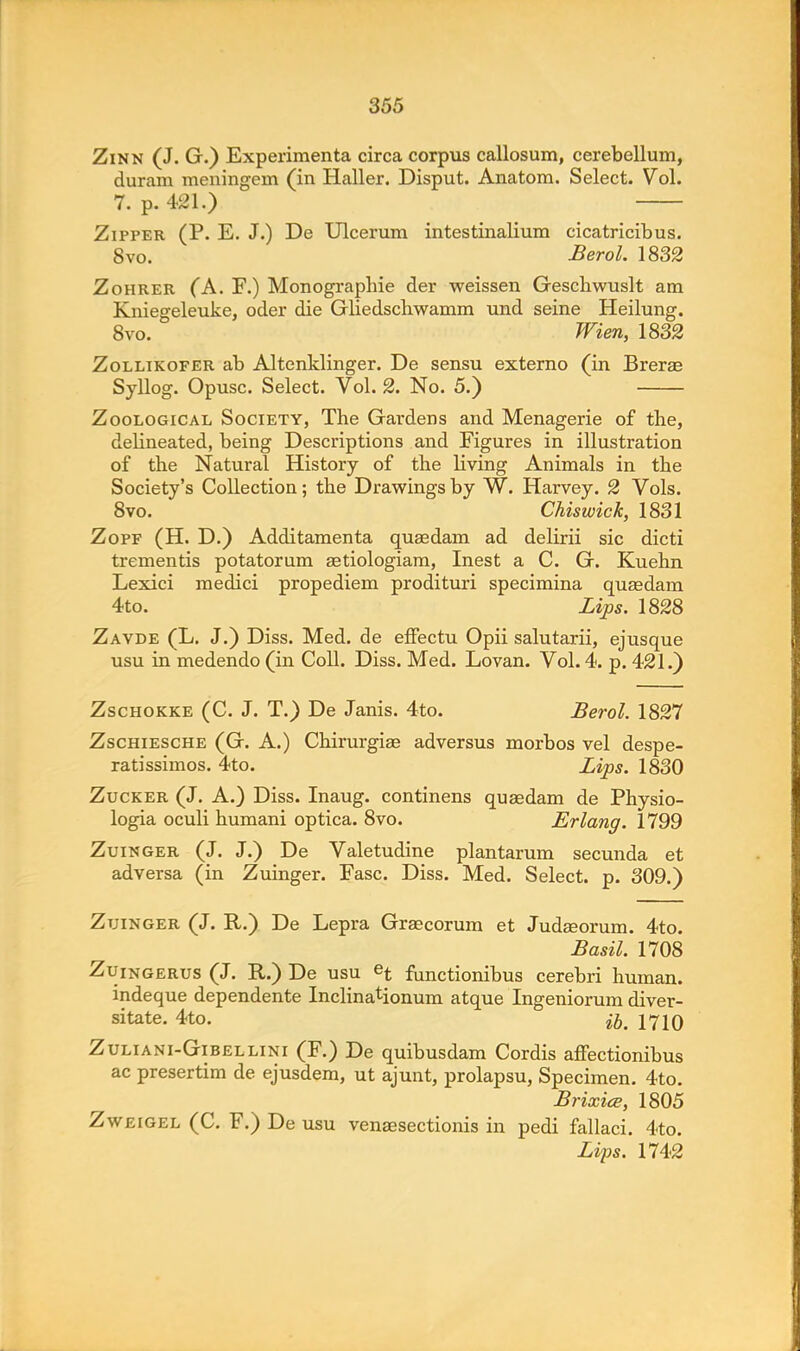 Zinn (J. G.) Experimenta circa corpus callosum, cerebellum, duram meningem (in Haller. Disput. Anatom. Select. Vol. 7. p. 421.) Zipper (P. E. J.) De Ulcerum intestinalium cicatricibus. 8vo. Berol. 1832 Zohrer (A. F.) Monographic der weissen Geschwuslt am Kniegeleuke, oder die Gliedschwamm und seine Heilung. 8vo. Wien, 1832 Zollikofer ab Altenklinger. De sensu externo (in Brerae Syllog. Opusc. Select. Vol. 2. No. 5.) Zoological Society, The Gardens and Menagerie of the, delineated, being Descriptions and Figures in illustration of the Natural History of the living Animals in the Society's Collection; the Drawings by W. Harvey. 2 Vols. 8vo. Chiswick, 1831 Zopf (H. D.) Additamenta quaedam ad delirii sic dicti trementis potatorum aetiologiam, Inest a C. G. Kuehn Lexici medici propediem prodituri specimina quaedam 4to. Lips. 1828 Zavde (L. J.) Diss. Med. de effectu Opii salutarii, ejusque usu in medendo (in Coll. Diss. Med. Lovan. Vol.4, p. 421.) Zschokke (C. J. T.) De Janis. 4to. Berol. 1827 Zschiesche (G. A.) Chirurgiae adversus morbos vel despe- ratissimos. 4to. Lips. 1830 Zucker (J. A.) Diss. Inaug. continens quaedam de Physio- logia oculi humani optica. 8vo. Erlang. 1799 Zuinger (J. J.) De Valetudine plantarum secunda et adversa (in Zuinger. Fasc. Diss. Med. Select, p. 309.) Zuinger (J. R.) De Lepra Grascorum et Judaeorum. 4to. Basil. 1708 Zuingerus (J. R.) De usu et functi0nibus cerebri human, indeque dependente Inclinationum atque Ingeniorum diver- sitate. 4to. fa 1710 Zuliani-Gibel lini (F.) De quibusdam Cordis affectionibus ac presertim de ejusdem, ut ajunt, prolapsu, Specimen. 4to. Brixice, 1805 Zweigel (C. F.) De usu venaesectionis in pedi fallaci. 4to. Lips. 1742