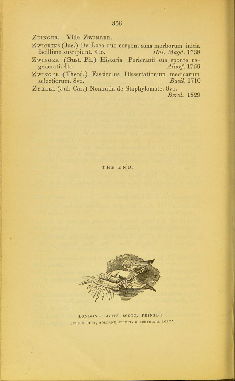 Zuinger. Vide Zwinger. Zwickins (Jac.) De Loco quo corpora sana morborum initia facillime suscipiunt. 4to. Hal. Magd. 1738 Zwinger (Gust. Ph.) Historia Pericranii sua sponte re- generati. 4«to. Altorf. 1756 Zwinger (Theod.) Fasciculus Dissertationum medicarum selectiorum. 8vo. Basil. 1710 Zyhell (Jul. Car.) Nonnulla de Staphylomate. 8vo. Berol. 1829 THE end. LONDON : JOHN SCOTT, PRINTER, JOHN STREET, HOLLAND STREET, IILACKFIIIATIS IIOAD