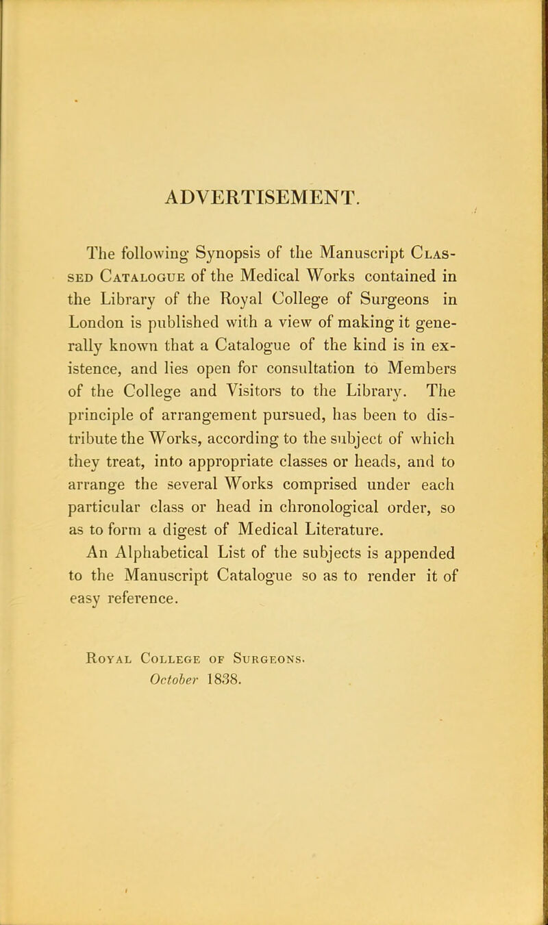 ADVERTISEMENT. The following- Synopsis of the Manuscript Clas- sed Catalogue of the Medical Works contained in the Library of the Royal College of Surgeons in London is published with a view of making it gene- rally known that a Catalogue of the kind is in ex- istence, and lies open for consultation to Members of the College and Visitors to the Library. The principle of arrangement pursued, has been to dis- tribute the Works, according to the subject of which they treat, into appropriate classes or heads, and to arrange the several Works comprised under each particular class or head in chronological order, so as to form a digest of Medical Literature. An Alphabetical List of the subjects is appended to the Manuscript Catalogue so as to render it of easy reference. Royal College of Surgeons. October 1838.