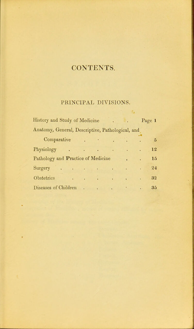 CONTENTS. PRINCIPAL DIVISIONS. History and Study of Medicine . . Page 1 Anatomy, General, Descriptive, Pathological, and Comparative . ... 5 Physiology . . . . . .12 Pathology and Practice of Medicine , . 15 Surgery .... . . .24 Obstetrics ... , .32 Diseases of Children . . • .35