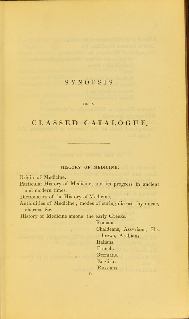 OF A CLASSED CATALOGUE. HISTORY OF MEDICINE. Origin of Medicine. Particular History of Medicine, and its progress in ancient and modern times. Dictionaries of the History of Medicine. Antiquities of Medicine ; modes of curing diseases by music, charms, &c. History of Medicine among the early Greeks. Romans. Chaldeans, Assyrians, He- brews, Arabians. Italians. French. Germans. English. Russians.
