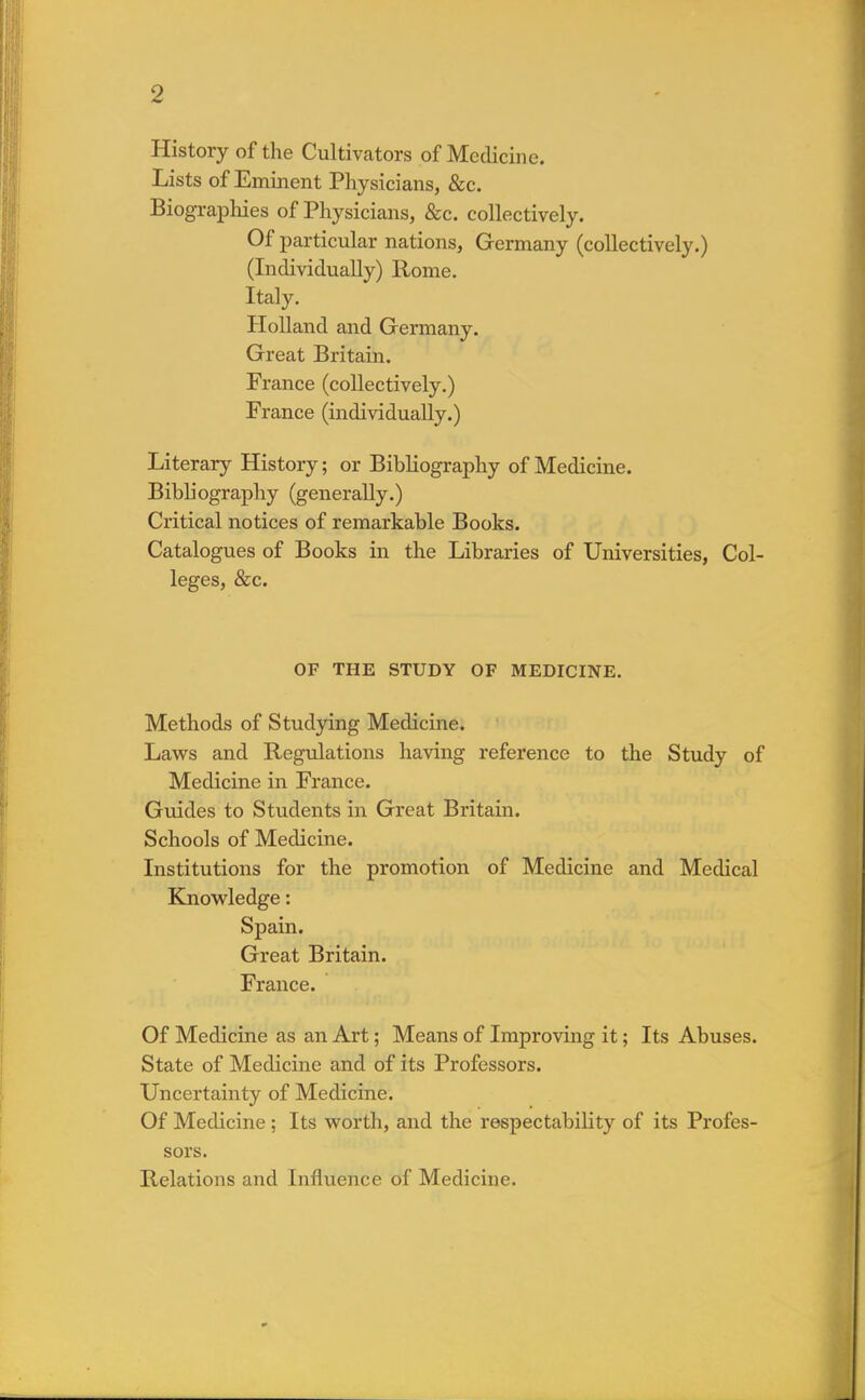 History of the Cultivators of Medicine. Lists of Eminent Physicians, &c. Biographies of Physicians, &c. collectively. Of particular nations, Germany (collectively.) (Individually) Rome. Italy. Holland and Germany. Great Britain. France (collectively.) France (individually.) Literary History; or Bibliography of Medicine. Bibliography (generally.) Critical notices of remarkable Books. Catalogues of Books in the Libraries of Universities, Col- leges, &c. OF THE STUDY OF MEDICINE. Methods of Studying Medicine. Laws and Regulations having reference to the Study of Medicine in France. Guides to Students in Great Britain. Schools of Medicine. Institutions for the promotion of Medicine and Medical Knowledge: Spain. Great Britain. France. Of Medicine as an Art; Means of Improving it; Its Abuses. State of Medicine and of its Professors. Uncertainty of Medicine. Of Medicine ; Its worth, and the respectability of its Profes- sors. Relations and Influence of Medicine.