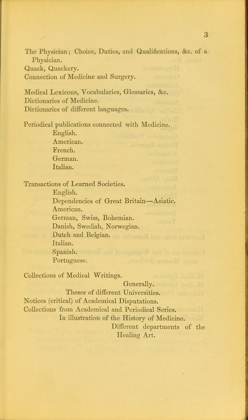 The Physician; Choice, Duties, and Qualifications, &c. of a Physician. Quack, Quackery. Connection of Medicine and Surgery. Medical Lexicons, Vocabularies, Glossaries, &c. Dictionaries of Medicine. Dictionaries of different languages. Periodical publications connected with Medicine. English. American. French. German. Italian. Transactions of Learned Societies. English. Dependencies of Great Britain—Asiatic. American. German, Swiss, Bohemian. Danish, Swedish, Norwegian. Dutch and Belgian. Italian. Spanish. Portuguese. Collections of Medical Writings. Generally. Theses of different Universities. Notices (critical) of Academical Disputations. Collections from Academical and Periodical Series. In illustration of the History of Medicine. Different departments of the Healing Art.