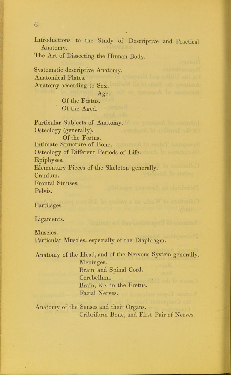 (i Introductions to the Study of Descriptive and Practical Anatomy. The Art of Dissecting the Human Body. Systematic descriptive Anatomy. Anatomical Plates. Anatomy according to Sex. Age. Of the Fcetus. Of the Aged. Particular Subjects of Anatomy. Osteology (generally). Of the Fcetus. Intimate Structure of Bone. Osteology of Different Periods of Life. Epiphyses. Elementary Pieces of the Skeleton generally. Cranium. Frontal Sinuses. Pelvis. Cartilages. Ligaments. Muscles. Particular Muscles, especially of the Diaphragm. Anatomy of the Head, and of the Nervous System generally. Meninges. Brain and Spinal Cord. Cerebellum. Brain, &c. in the Fcetus. Facial Nerves. Anatomy of the Senses and their Organs. Cribriform Bone, and First Pair of Nerves.
