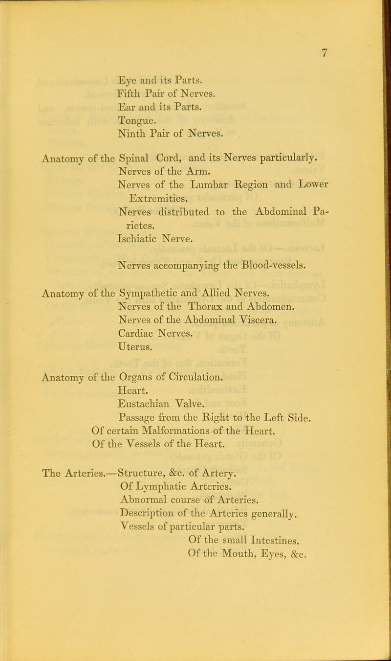 Eye and its Parts. Fifth Pair of Nerves. Ear and its Parts. Tongue. Ninth Pair of Nerves. Anatomy of the Spinal Cord, and its Nerves particularly. Nerves of the Arm. Nerves of the Lumhar Region and Lower Extremities. Nerves distrihuted to the Ahdominal Pa- rietes. Ischiatic Nerve. Nerves accompanying the Blood-vessels. Anatomy of the Sympathetic and Allied Nerves. Nerves of the Thorax and Abdomen. Nerves of the Abdominal Viscera. Cardiac Nerves. Uterus. Anatomy of the Organs of Circulation. Heart. Eustachian Valve. Passage from the Right to the Left Side. Of certain Malformations of the Heart. Of the Vessels of the Heart. The Arteries.—Structure, &c. of Artery. Of Lymphatic Arteries. Abnormal course of Arteries. Description of the Arteries generally. Vessels of particular parts. Of the small Intestines. Of the Mouth, Eyes, &c.