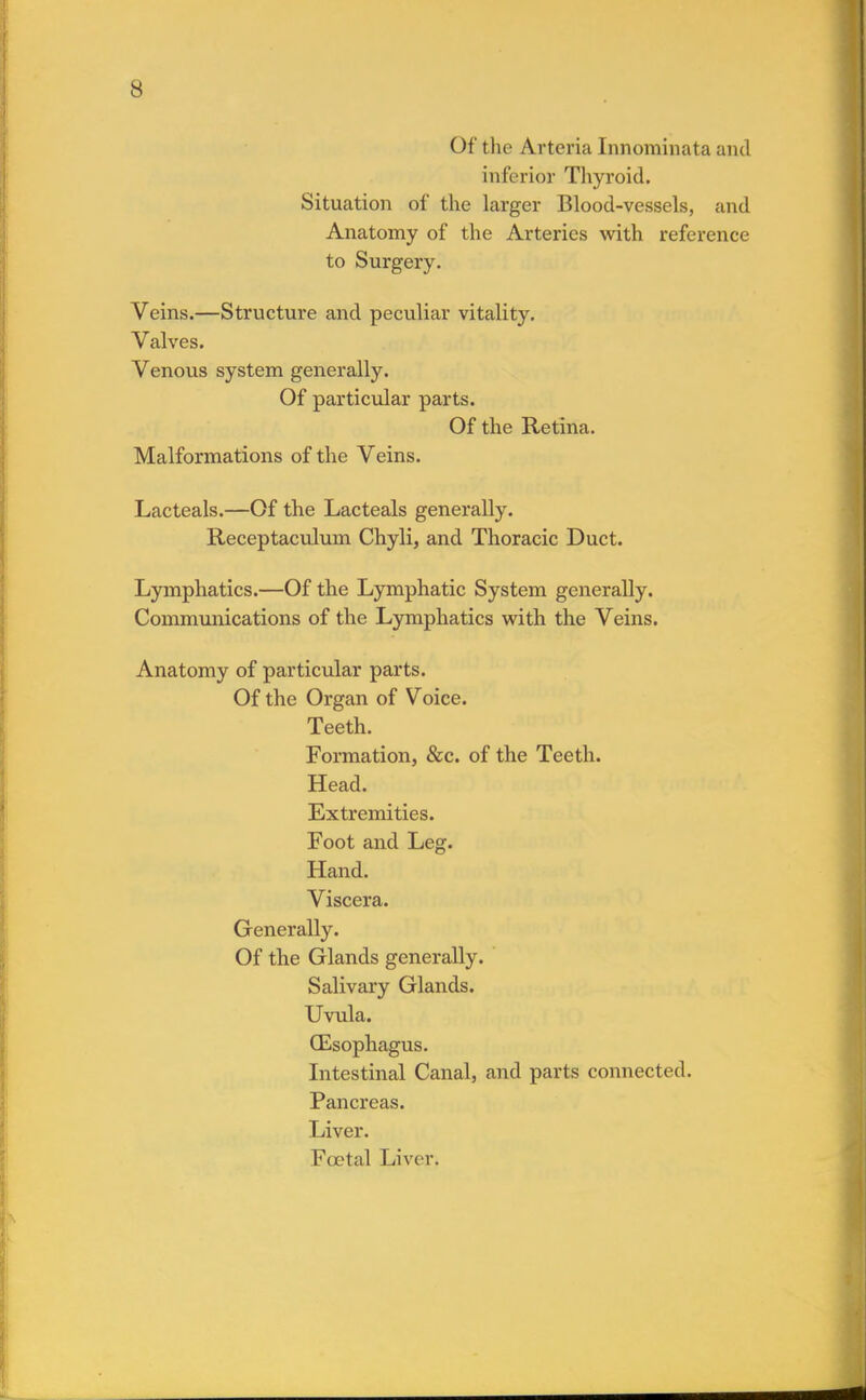 Of the Arteria Innominate and inferior Thyroid. Situation of the larger Blood-vessels, and Anatomy of the Arteries with reference to Surgery. Veins.—Structure and peculiar vitality. Valves. Venous system generally. Of particular parts. Of the Retina. Malformations of the Veins. Lacteals.—Of the Lacteals generally. Receptaculum Chyli, and Thoracic Duct. Lymphatics.—Of the Lymphatic System generally. Communications of the Lymphatics with the Veins. Anatomy of particular parts. Of the Organ of Voice. Teeth. Formation, &c. of the Teeth. Head. Extremities. Foot and Leg. Hand. Viscera. Generally. Of the Glands generally. Salivary Glands. Uvula. (Esophagus. Intestinal Canal, and parts connected. Pancreas. Liver. Fcetal Liver.