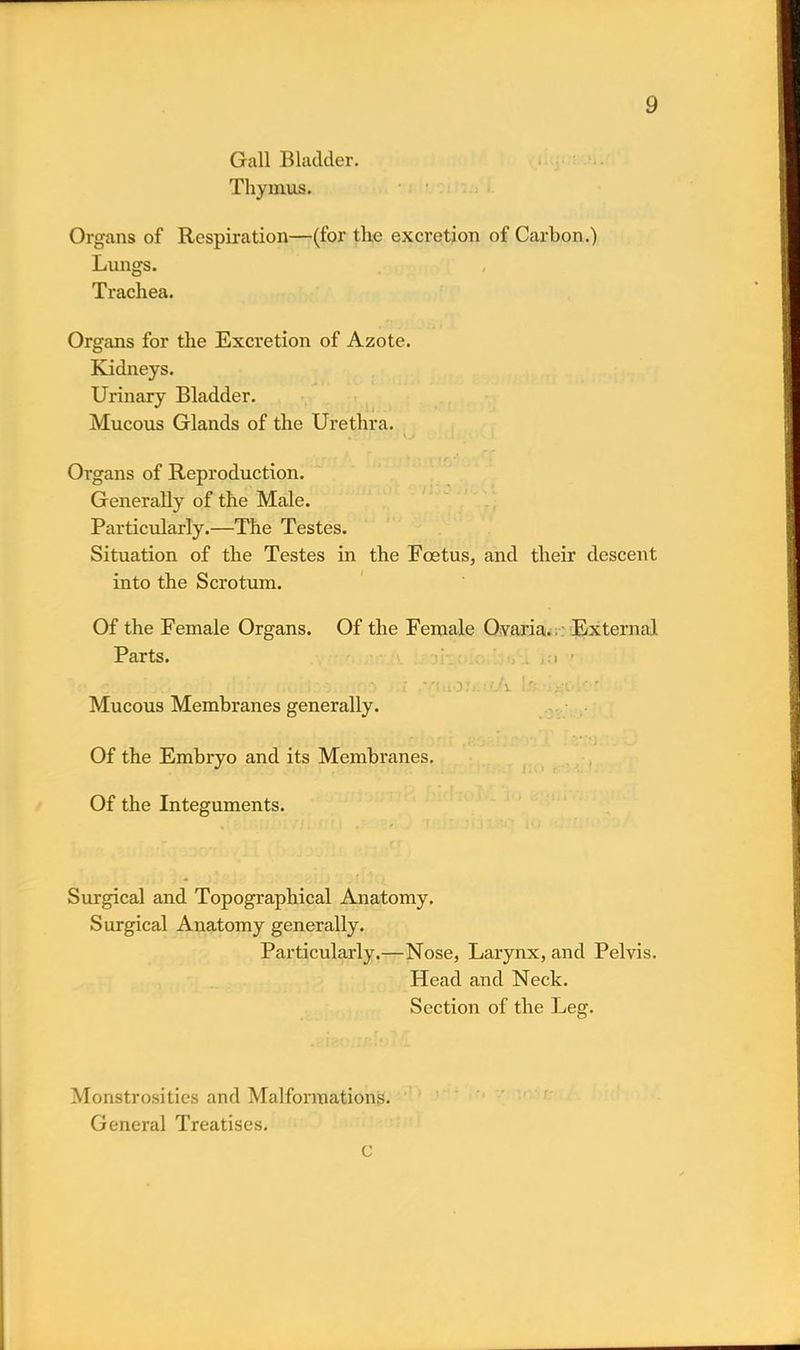 Gall Bladder. Thymus. Organs of Respiration—(for the excretion of Carbon.) Lungs. Trachea. Organs for the Excretion of Azote. Kidneys. Urinary Bladder. Mucous Glands of the Urethra. Organs of Reproduction. Generally of the Male. Particularly.—The Testes. Situation of the Testes in the Fcetus, and their descent into the Scrotum. Of the Female Organs. Of the Female Ovaria. External Parts. io ' Mucous Membranes generally. Of the Embryo and its Membranes. Of the Integuments. Surgical and Topographical Anatomy. Surgical Anatomy generally. Particularly.—Nose, Larynx, and Pelvis. Head and Neck. Section of the Leg. Monstrosities and Malformations. General Treatises.