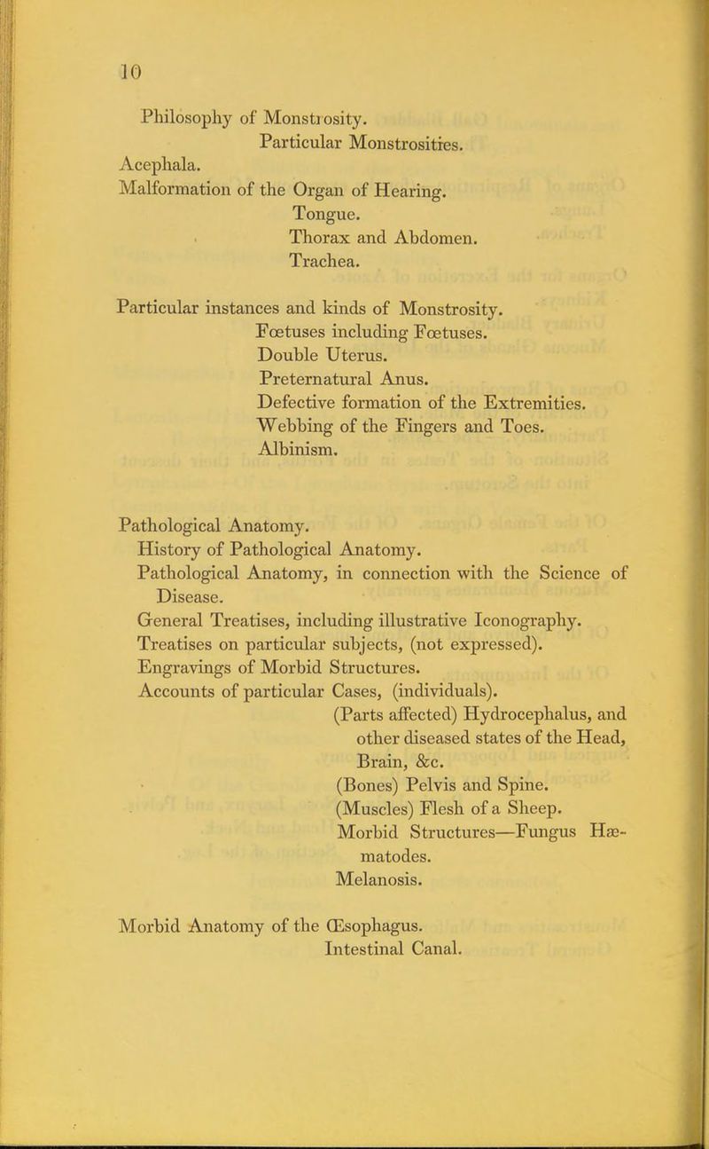 Philosophy of Monstiosity. Particular Monstrosities. Acephala. Malformation of the Organ of Hearing. Tongue. Thorax and Abdomen. Trachea. Particular instances and kinds of Monstrosity. Foetuses including Foetuses. Double Uterus. Preternatural Anus. Defective formation of the Extremities. Webbing of the Fingers and Toes. Albinism. Pathological Anatomy. History of Pathological Anatomy. Pathological Anatomy, in connection with the Science of Disease. General Treatises, including illustrative Iconography. Treatises on particular subjects, (not expressed). Engravings of Morbid Structures. Accounts of particular Cases, (individuals). (Parts affected) Hydrocephalus, and other diseased states of the Head, Brain, &c. (Bones) Pelvis and Spine. (Muscles) Flesh of a Sheep. Morbid Structures—Fungus Haa- matodes. Melanosis. Morbid Anatomy of the (Esophagus. Intestinal Canal.
