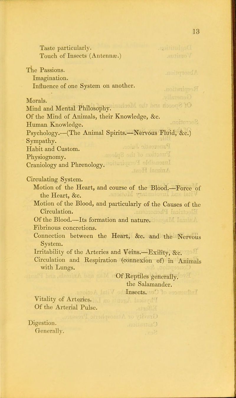 Taste particularly. Touch of Insects (Antennae.) The Passions. Imagination. Influence of one System on another. Morals. Mind and Mental Philosophy. Of the Mind of Animals, their Knowledge, &c. Human Knowledge. Psychology.—(The Animal Spirits.—Nervous Fluid, &c.) Sympathy. Habit and Custom. Physiognomy. Craniology and Phrenology. Circulating System. Motion of the Heart, and course of the Blood.—Force of the Heart, &c. Motion of the Blood, and particularly of the Causes of the Circulation. Of the Blood.—Its formation and nature. Fibrinous concretions. Connection between the Heart, &c. and the Nervous System. Irritability of the Arteries and Veins.—Exility, &c. Circulation and Respiration (connexion of) in Animals with Lungs. Of Reptiles generally, the Salamander. Insects. Vitality of Arteries. Of the Arterial Pulse. Digestion. Generally.