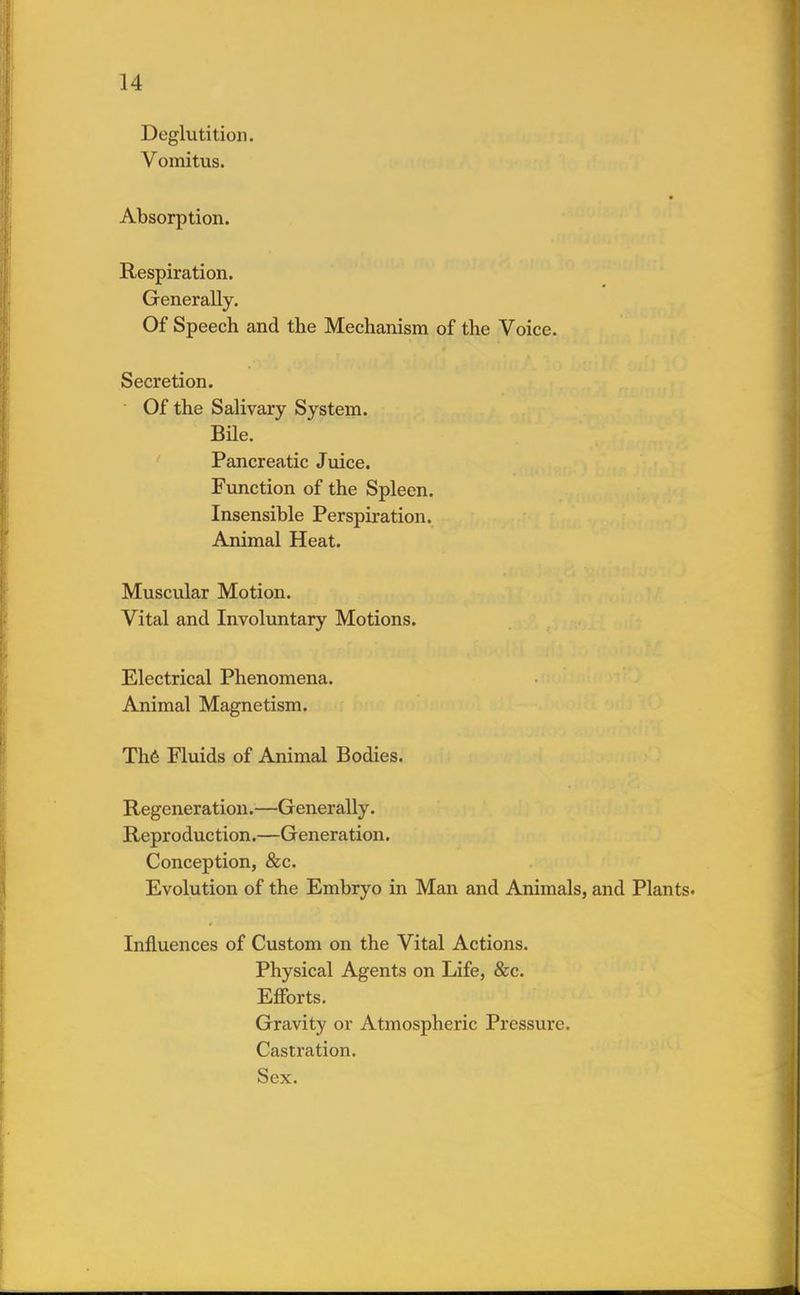 Deglutition. Vomitus. Absorption. Respiration. Generally. Of Speech and the Mechanism of the Voice. Secretion. Of the Salivary System. Bile. Pancreatic Juice. Function of the Spleen. Insensible Perspiration. Animal Heat. Muscular Motion. Vital and Involuntary Motions. Electrical Phenomena. Animal Magnetism. The Fluids of Animal Bodies. Regeneration.—Generally. Reproduction.—Generation. Conception, &c. Evolution of the Embryo in Man and Animals, and Plants. Influences of Custom on the Vital Actions. Physical Agents on Life, &c. Efforts. Gravity or Atmospheric Pressure. Castration. Sex.