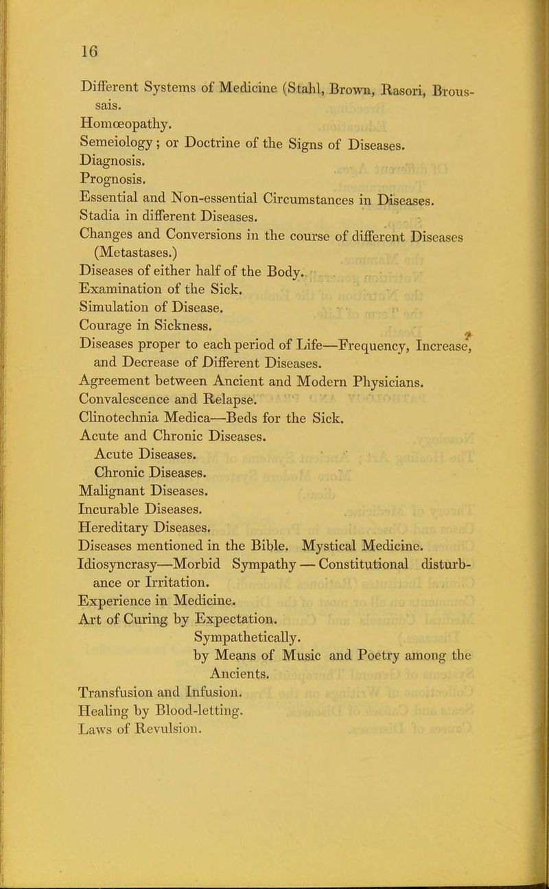 Different Systems of Medicine (Stahl, Brown, Rasori, Brous- sais. Homoeopathy. Semeiology; or Doctrine of the Signs of Diseases. Diagnosis. Prognosis. Essential and Non-essential Circumstances in Diseases. Stadia in different Diseases. Changes and Conversions in the course of different Diseases (Metastases.) Diseases of either half of the Body. Examination of the Sick. Simulation of Disease. Courage in Sickness. Diseases proper to each period of Life—Frequency, Increase, and Decrease of Different Diseases. Agreement between Ancient and Modern Physicians. Convalescence and Relapse. Clinotechnia Medica—Beds for the Sick. Acute and Chronic Diseases. Acute Diseases. Chronic Diseases. Malignant Diseases. Incurable Diseases. Hereditary Diseases. Diseases mentioned in the Bible. Mystical Medicine. Idiosyncrasy—Morbid Sympathy — Constitutional disturb- ance or Irritation. Experience in Medicine. Art of Curing by Expectation. Sympathetically. by Means of Music and Poetry among the Ancients. Transfusion and Infusion. Healing by Blood-letting. Laws of Revulsion.