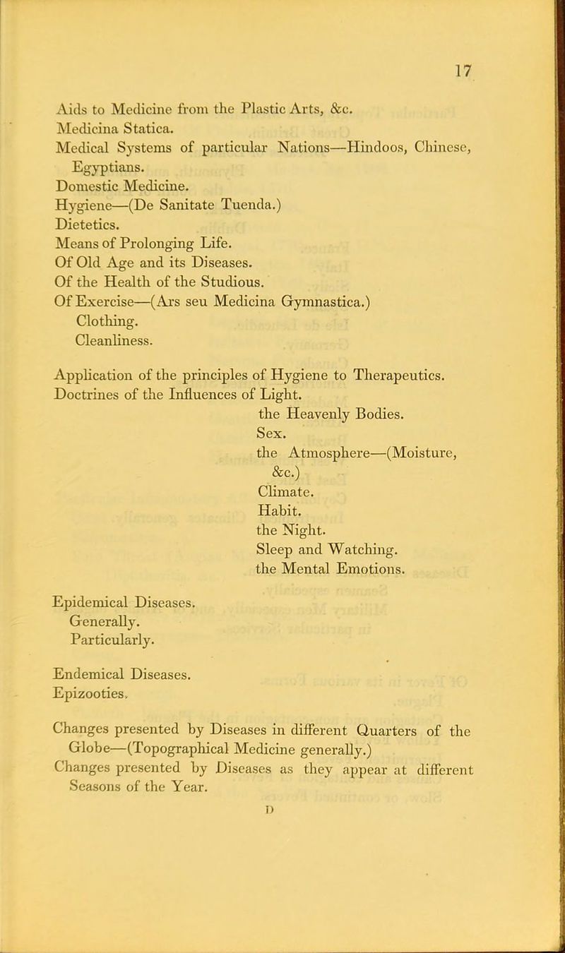 Aids to Medicine from the Plastic Arts, &c. Medicina Statica. Medical Systems of particular Nations—Hindoos, Chinese, Egyptians. Domestic Medicine. Hygiene—(De Sanitate Tuenda.) Dietetics. Means of Prolonging Life. Of Old Age and its Diseases. Of the Health of the Studious. Of Exercise—(Ars seu Medicina Gymnastica.) Clothing. Cleanliness. Application of the principles of Hygiene to Therapeutics. Doctrines of the Influences of Light. the Heavenly Bodies. Sex. the Atmosphere—(Moisture, &c.) Climate. Habit, the Night. Sleep and Watching, the Mental Emotions. Epidemical Diseases. Generally. Particularly. Endemical Diseases. Epizooties, Changes presented by Diseases in different Quarters of the Globe—(Topographical Medicine generally.) Changes presented by Diseases as they appear at different Seasons of the Year. i)