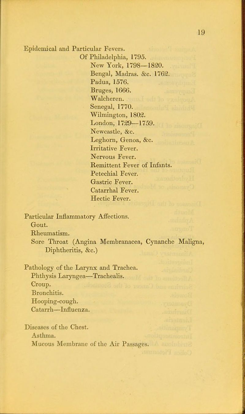 Epidemical and Particular Fevers. Of Philadelphia, 1795. New York, 1798—1820. Bengal, Madras. &c. 1762. Padua, 1576. Bruges, 1666. Walcheren. Senegal, 1770. Wilmington, 1802. London, 1729—1759. Newcastle, &c. Leghorn, Genoa, &c. Irritative Fever. Nervous Fever. Remittent Fever of Infants. Petechial Fever. Gastric Fever. Catarrhal Fever. Hectic Fever. Particular Inflammatory Affections. Gout. Rheumatism. Sore Throat (Angina Membranacea, Cynanche Maligna, Diphtheritis, &c.) Pathology of the Larynx and Trachea. Phthysis Laryngea—Trachealis. Group. Bronchitis. Hooping-cough. Catarrh—Influenza. Diseases of the Chest. Asthma. Mucous Membrane of the Air Passages.