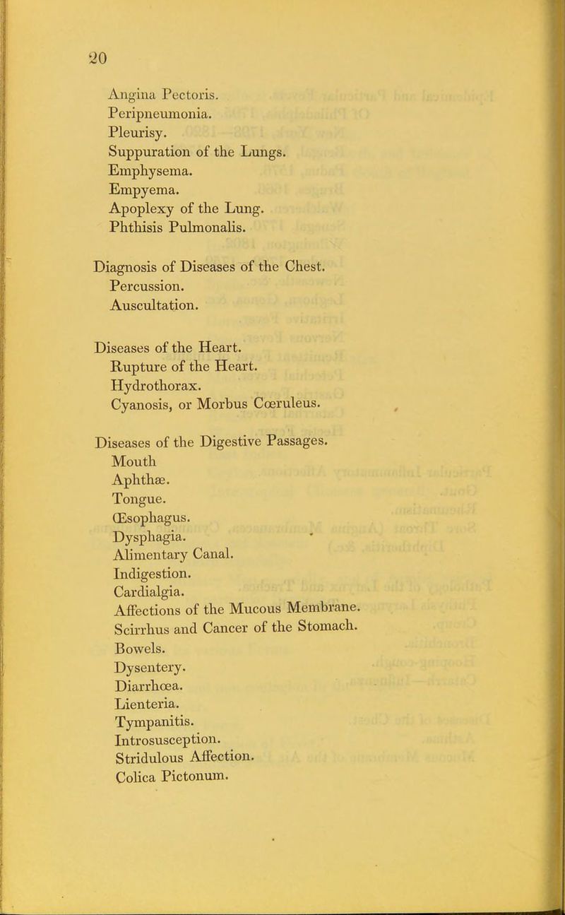 Angina Pectoris. Peripneumonia. Pleurisy. Suppuration of the Lungs. Emphysema. Empyema. Apoplexy of the Lung. Phthisis Pulmonalis. Diagnosis of Diseases of the Chest. Percussion. Auscultation. Diseases of the Heart. Rupture of the Heart. Hydrothorax. Cyanosis, or Morbus Cceruleus. Diseases of the Digestive Passages. Mouth Aphthae. Tongue. (Esophagus. Dysphagia. Alimentary Canal. Indigestion. Cardialgia. Affections of the Mucous Membrane. Scirrhus and Cancer of the Stomach. Bowels. Dysentery. Diarrhoea. Lienteria. Tympanitis. Introsusception. Stridulous Affection. Colica Pictonum.