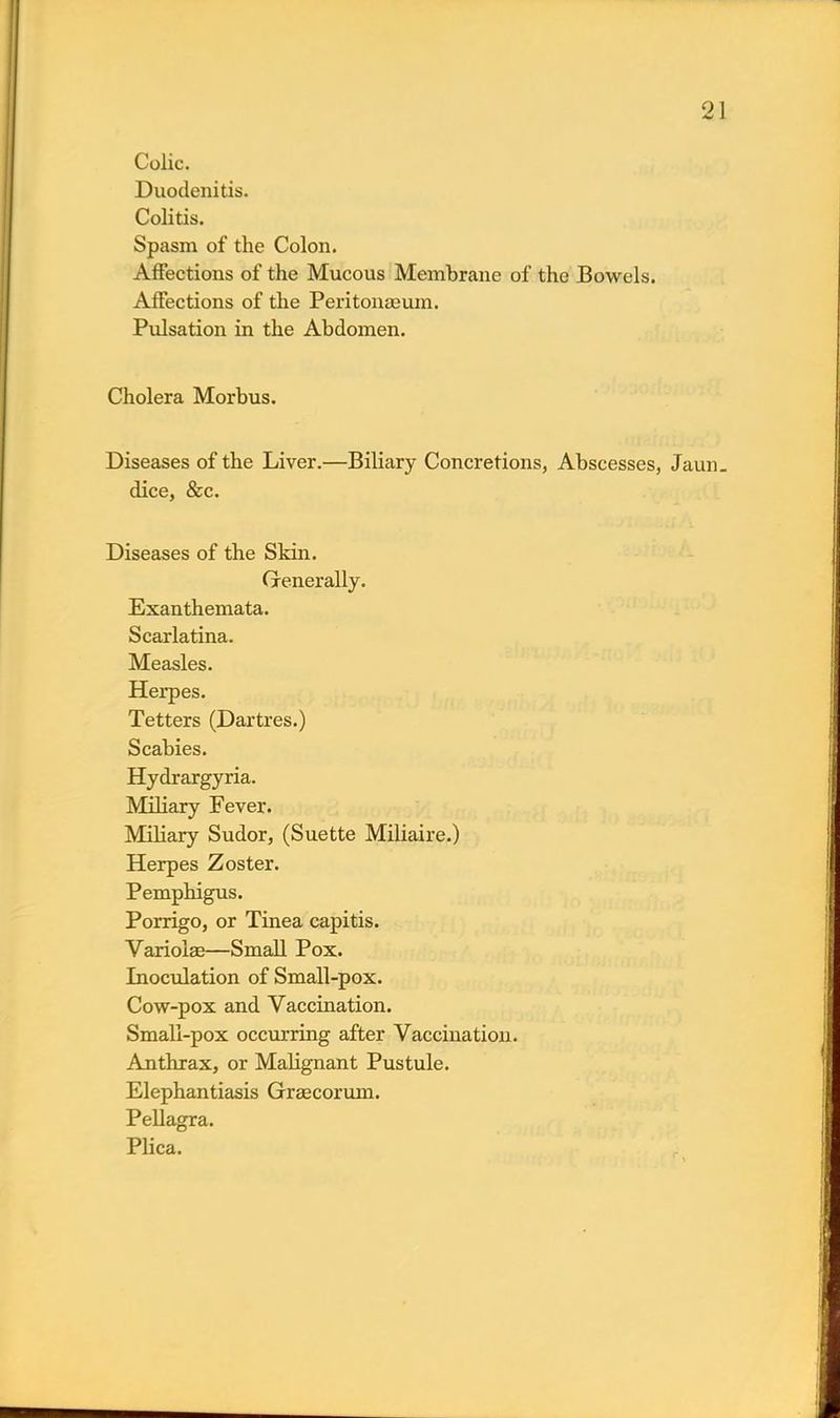 Colic. Duodenitis. Colitis. Spasm of the Colon. Affections of the Mucous Membrane of the Bowels. Affections of the Peritonaeum. Pulsation in the Abdomen. Cholera Morbus. Diseases of the Liver.—Biliary Concretions, Abscesses, Jaun- dice, &c. Diseases of the Skin. Generally. Exanthemata. Scarlatina. Measles. Herpes. Tetters (Dartres.) Scabies. Hydrargyria. Miliary Fever. Miliary Sudor, (Suette Miliaire.) Herpes Zoster. Pemphigus. Porrigo, or Tinea capitis. Variolas—Small Pox. Inoculation of Small-pox. Cow-pox and Vaccination. Small-pox occurring after Vaccination. Anthrax, or Malignant Pustule. Elephantiasis Graecorum. Pellagra. Plica.