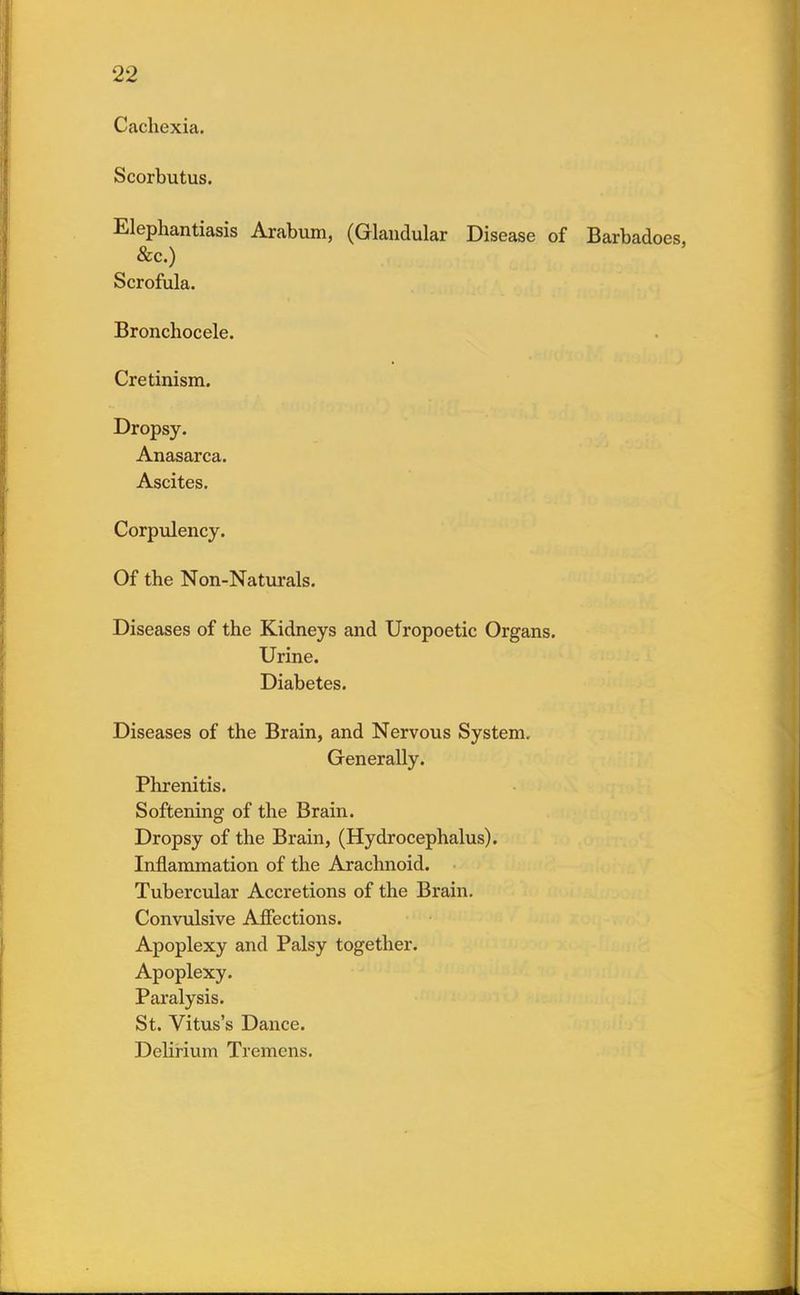 Cachexia. Scorbutus. Elephantiasis Arabum, (Glandular Disease of Barbadoes, &c.) Scrofula. Bronchocele. Cretinism. Dropsy. Anasarca. Ascites. Corpulency. Of the Non-Naturals. Diseases of the Kidneys and Uropoetic Organs. Urine. Diabetes. Diseases of the Brain, and Nervous System, Generally. Phrenitis. Softening of the Brain. Dropsy of the Brain, (Hydrocephalus). Inflammation of the Arachnoid. Tubercular Accretions of the Brain. Convulsive Affections. Apoplexy and Palsy together. Apoplexy. Paralysis. St. Vitus's Dance. Delirium Tremens.