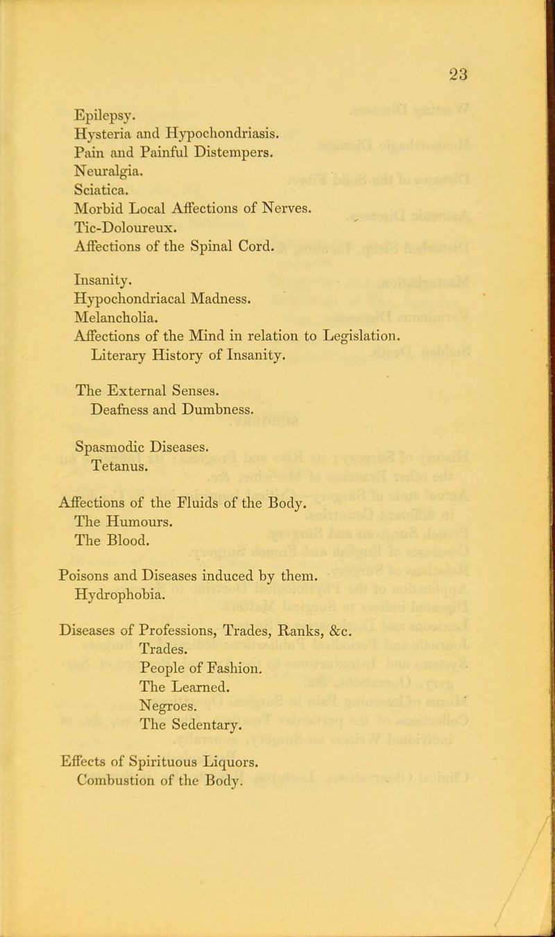 Epilepsy. Hysteria and Hypochondriasis. Pain and Painful Distempers. Neuralgia. Sciatica. Morbid Local Affections of Nerves. Tic-Doloureux. Affections of the Spinal Cord. Insanity. Hypochondriacal Madness. Melancholia. Affections of the Mind in relation to Legislation. Literary History of Insanity. The External Senses. Deafness and Dumbness. Spasmodic Diseases. Tetanus. Affections of the Fluids of the Body. The Humours. The Blood. Poisons and Diseases induced by them. Hydrophobia. Diseases of Professions, Trades, Ranks, &c. Trades. People of Fashion. The Learned. Negroes. The Sedentary. Effects of Spirituous Liquors. Combustion of the Body.