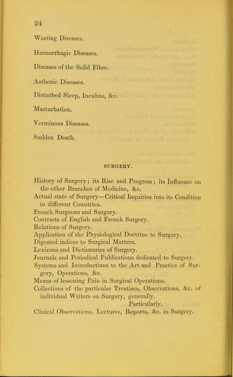 Wasting Diseases. Hemorrhagic Diseases. Diseases of the Solid Fibre. Asthenic Diseases. Disturbed Sleep, Incubus, &c. Masturbation. Verminous Diseases. Sudden Death. SURGERY. History of Surgery; its Rise and Progress ; its Influence on the other Branches of Medicine, &c. Actual state of Surgery—Critical Inquiries into its Condition in different Countries. French Surgeons and Surgery. Contrasts of English and French Surgery. Relations of Surgery. Application of the Physiological Doctrine to Surgery. Digested indices to Surgical Matters. Lexicons and Dictionaries of Surgery. Journals and Periodical Publications dedicated to Surgery. Systems and Introductions to the Art and Practice of Sur- gery, Operations, &c. Means of lessening Pain in Surgical Operations. Collections of the particular Treatises, Observations, &c. of individual Writers on Surgery, generally. Particularly. Clinical Observations, Lectures, Reports, &c. in Surgery.