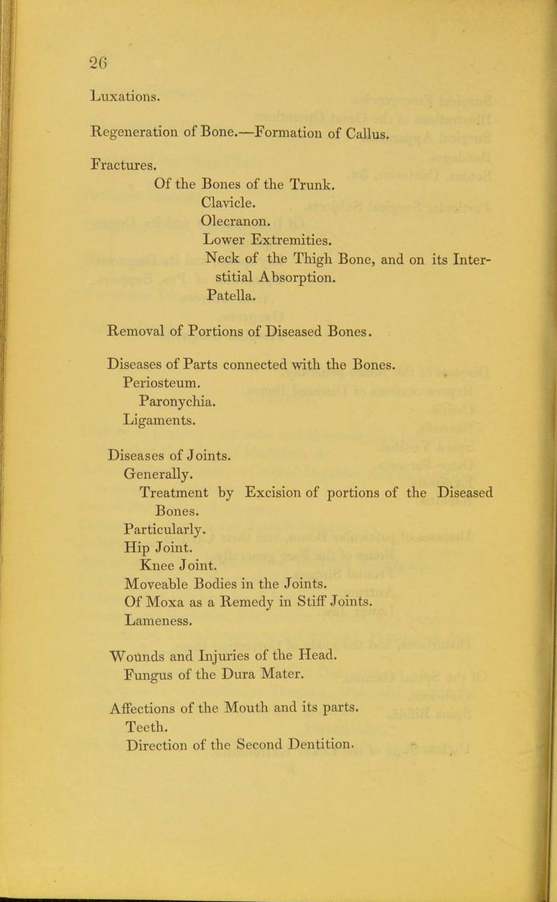 Luxations. Regeneration of Bone.—Formation of Callus. Fractures. Of the Bones of the Trunk. Clavicle. Olecranon. Lower Extremities. Neck of the Thigh Bone, and on its Inter- stitial Absorption. Patella. Removal of Portions of Diseased Bones. Diseases of Parts connected with the Bones. Periosteum. Paronychia. Ligaments. Diseases of Joints. Generally. Treatment by Excision of portions of the Diseased Bones. Particularly. Hip Joint. Knee Joint. Moveable Bodies in the Joints. Of Moxa as a Remedy in Stiff Joints. Lameness. Wounds and Injuries of the Head. Fungus of the Dura Mater. Affections of the Mouth and its parts. Teeth. Direction of the Second Dentition.