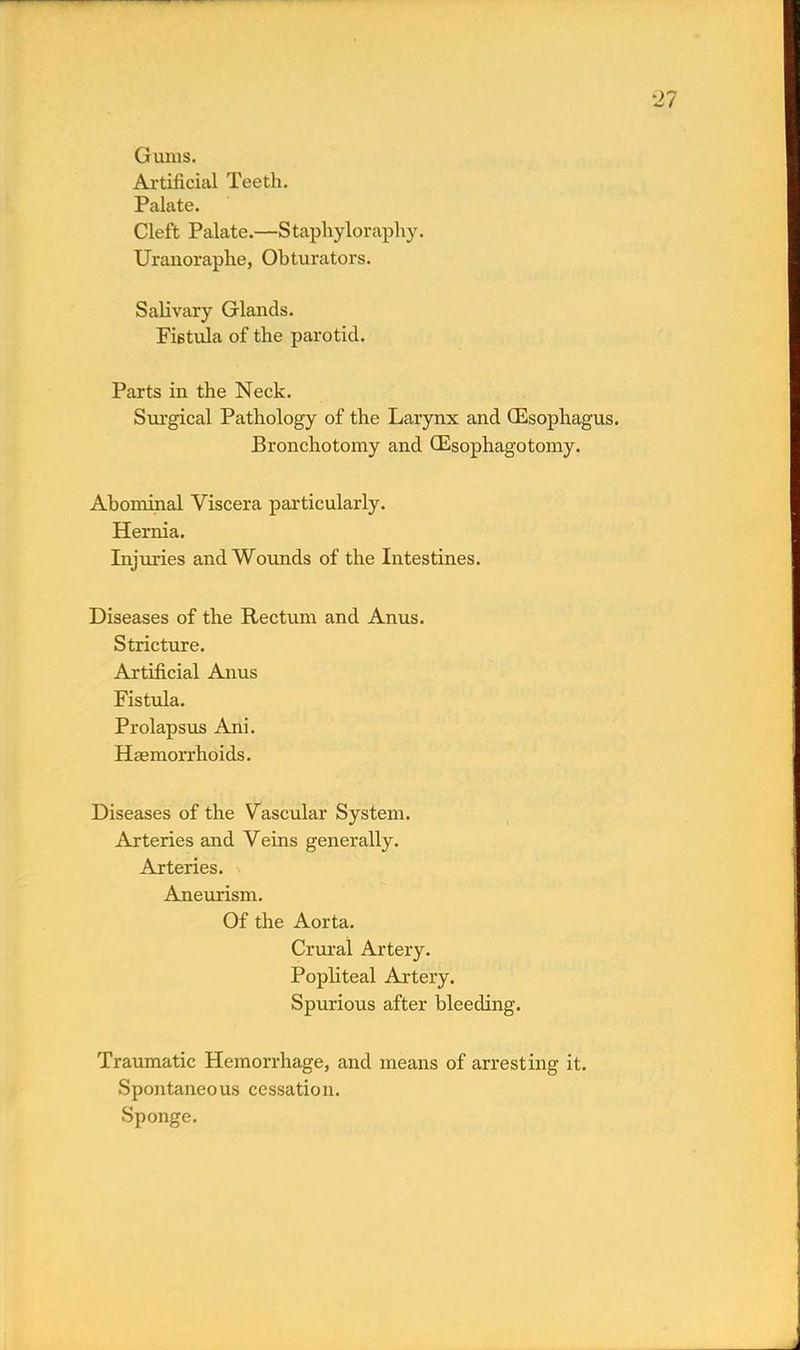 Gums. Artificial Teeth. Palate. Cleft Palate.—Staphyloraphy. Uranoraplie, Obturators. Salivary Glands. Fistula of the parotid. Parts in the Neck. Surgical Pathology of the Larynx and (Esophagus. Bronchotomy and CEsophagotomy. Abominal Viscera particularly. Hernia. Injuries and Wounds of the Intestines. Diseases of the Rectum and Anus. Stricture. Artificial Anus Fistula. Prolapsus Ani. Haemorrhoids. Diseases of the Vascular System. Arteries and Veins generally. Arteries. Aneurism. Of the Aorta. Crural Artery. Popliteal Artery. Spurious after bleeding. Traumatic Hemorrhage, and means of arresting it. Spontaneous cessation. Sponge.