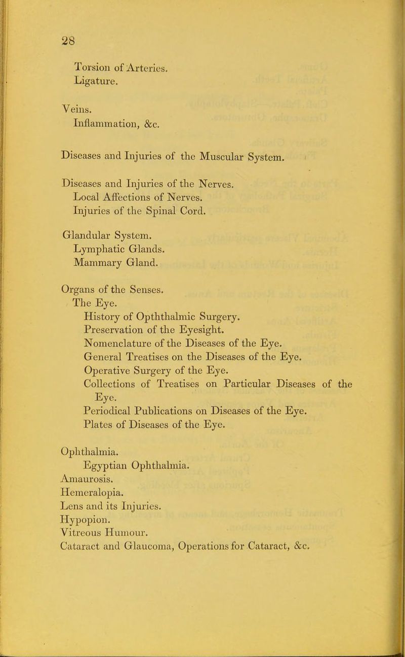 Torsion of Arteries. Ligature. Veins. Inflammation, &c. Diseases and Injuries of the Muscular System. Diseases and Injuries of the Nerves. Local Affections of Nerves. Injuries of the Spinal Cord. Glandular System. Lymphatic Glands. Mammary Gland. Organs of the Senses. The Eye. History of Opththalmic Surgery. Preservation of the Eyesight. Nomenclature of the Diseases of the Eye. General Treatises on the Diseases of the Eye. Operative Surgery of the Eye. Collections of Treatises on Particular Diseases of the Eye. Periodical Publications on Diseases of the Eye. Plates of Diseases of the Eye. Ophthalmia. Egyptian Ophthalmia. Amaurosis. Hemeralopia. Lens and its Injuries. Hypopion. Vitreous Humour. Cataract and Glaucoma, Operations for Cataract, &c.