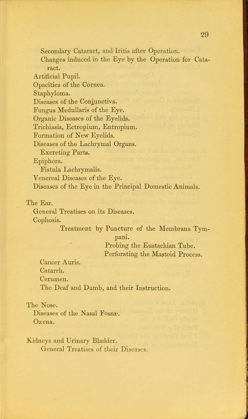 Secondary Cataract, and Iritis after Operation. Changes induced in the Eye by the Operation for Cata- ract. Artificial Pupil. Opacities of the Cornea. Staphyloma. Diseases of the Conjunctiva. Fungus Medullaris of the Eye. Organic Diseases of the Eyelids. Trichiasis, Ectropium, Entropium. Formation of New Eyelids. Diseases of the Lachrymal Organs. Excreting Parts. Epiphora. Fistula Lachrymalis. Venereal Diseases of the Eye. Diseases of the Eye in the Principal Domestic Animals. The Ear. General Treatises on its Diseases. Cophosis. Treatment by Puncture of the Membrana Tym- pani. Probing the Eustachian Tube. Perforating the Mastoid Process. Cancer Auris. Catarrh. Cerumen. The Deaf and Dumb, and their Instruction. The Nose. Diseases of the Nasal Fossae. Ozena. Kidneys and Urinary Bladder. General Treatises of their Diseases.