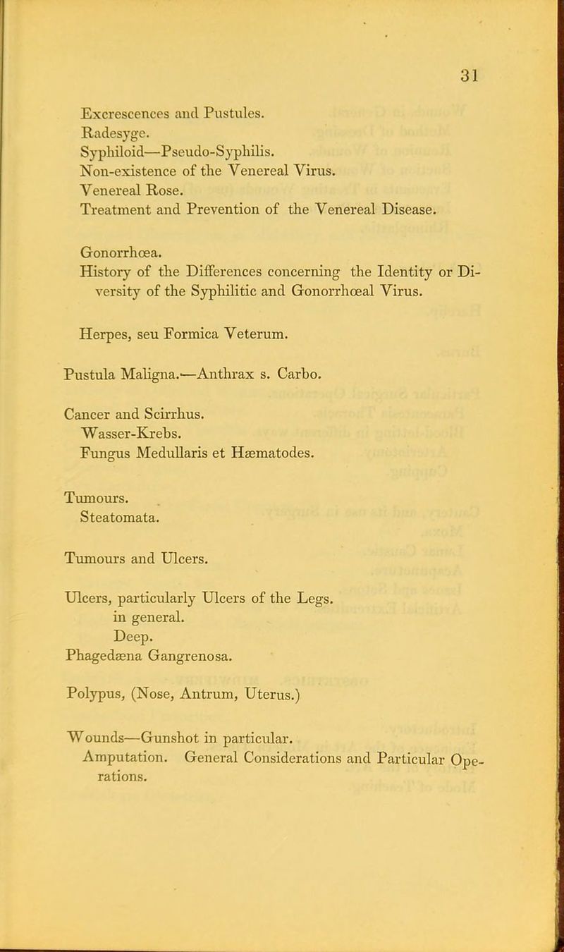 Excrescences and Pustules. Radesyge. Syphiloid—Pseudo-Syphilis. Non-existence of the Venereal Virus. Venereal Rose. Treatment and Prevention of the Venereal Disease. Gonorrhoea. History of the Differences concerning the Identity or Di- versity of the Syphilitic and Gonorrhceal Virus. Herpes, seu Formica Veterum. Pustula Maligna.-—Anthrax s. Carho. Cancer and Scirrhus. Wasser-Krebs. Fungus Medullaris et Hsematodes. Tumours. Steatomata. Tumours and Ulcers. Ulcers, particularly Ulcers of the Legs, in general. Deep. Phagedaena Gangrenosa. Polypus, (Nose, Antrum, Uterus.) Wounds—Gunshot in particular. Amputation. General Considerations and Particular Ope- rations.