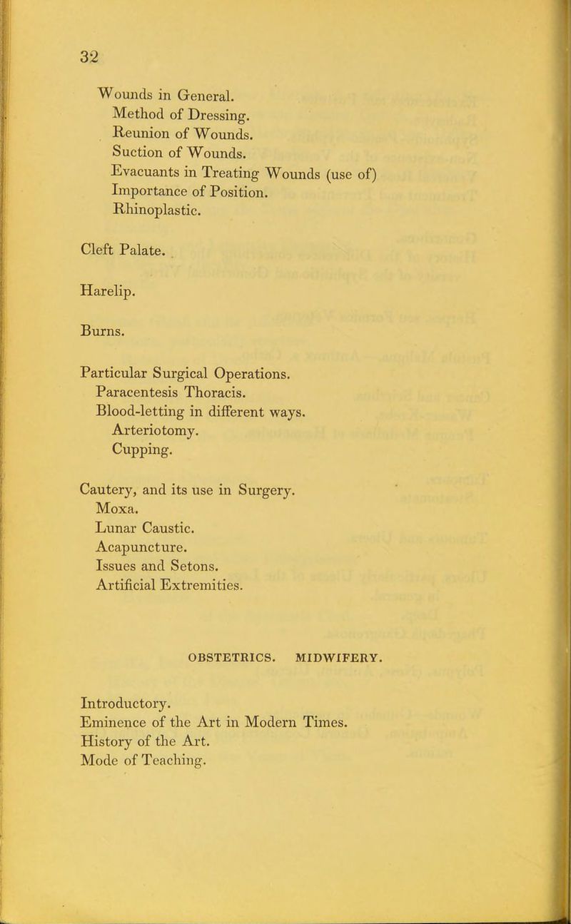 Wounds in General. Method of Dressing. Reunion of Wounds. Suction of Wounds. Evacuants in Treating Wounds (use of) Importance of Position. Rhinoplastic. Cleft Palate. Harelip. Burns. Particular Surgical Operations. Paracentesis Thoracis. Blood-letting in different ways. Arteriotomy. Cupping. Cautery, and its use in Surgery. Moxa. Lunar Caustic. Acapuncture. Issues and Setons. Artificial Extremities. OBSTETRICS. MIDWIFERY. Introductory. Eminence of the Art in Modern Times. History of the Art. Mode of Teaching.