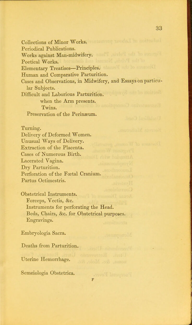Collections of Minor Works. Periodical Publications. Works against Man-midwifery. Poetical Works. Elementary Treatises—Principles. Human and Comparative Parturition. Cases and Observations, in Midwifery, and Essays on particu- lar Subjects. Difficult and Laborious Parturition, when the Arm presents. Twins. Preservation of the Perinaeum. Turning. Delivery of Deformed Women. Unusual Ways of Delivery. Extraction of the Placenta. Cases of Numerous Birth. Lacerated Vagina. Dry Parturition. Perforation of the Foetal Cranium. Partus Octimestris. Obstetrical Instruments. Forceps, Vectis, &c. Instruments for perforating the Head. Beds, Chairs, &c. for Obstetrical purposes. Engravings. Embryologia Sacra. Deaths from Parturition. Uterine Hemorrhage. Semeiologia Obstetrica. F