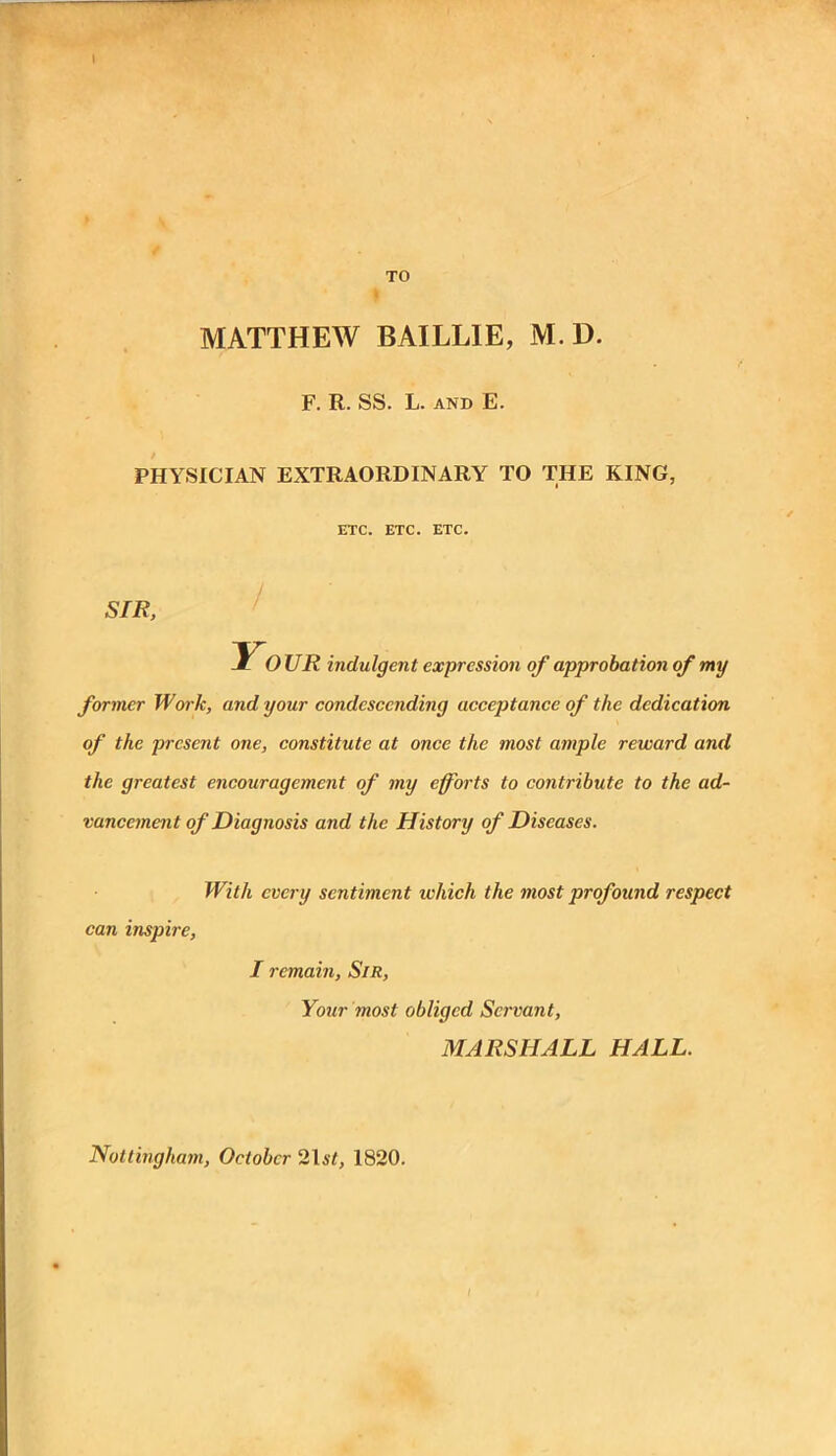 \ TO MATTHEW BAILLIE, M. D. F. R. SS. L. and E. PHYSICIAN EXTRAORDINARY TO THE KING, ETC. ETC. ETC. STR, Your indulgent expression of approbation of my former Work, and your condescending acceptance of the dedication of the present one, constitute at once the most ample reward and the greatest encouragement of my efforts to contribute to the ad- vancement of Diagnosis and the History of Diseases. can inspire, With every sentiment which the most profound respect I remain, Sir, Your most obliged Servant, MARSHALL HALL. Nottingham, October 2167, 1820.