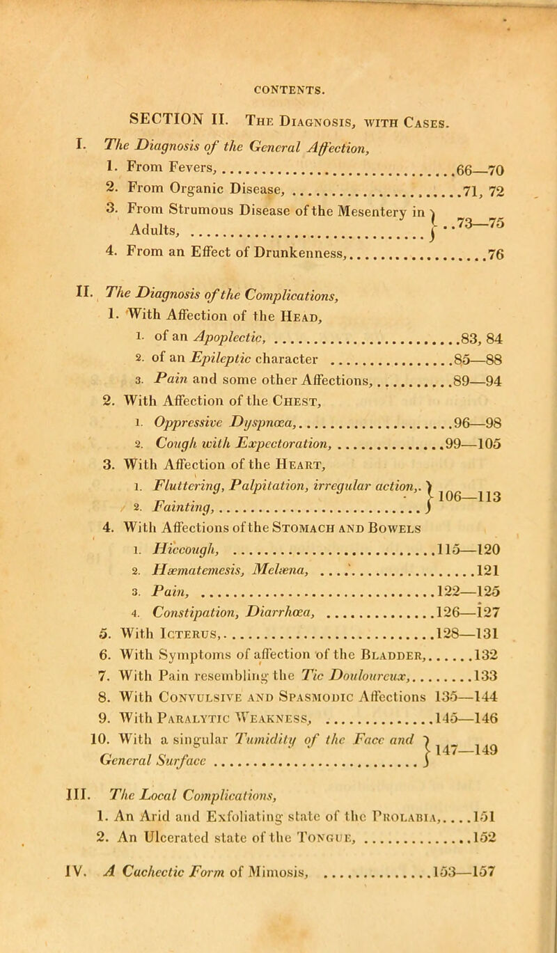 SECTION II. The Diagnosis, with Cases. I. The Diagnosis of the General Affection, 1. From Fevers, 66 70 2. From Organic Disease, 71, 72 3. From Strumous Disease of the Mesentery in 1 Adults, j..73—75 4. From an Effect of Drunkenness, 76 | 106—113 II. The Diagnosis of the Complications, 1. With Affection of the Head, l- of an Apoplectic, 83, 84 2. of an Epileptic character 80—88 3. Pain and some other Affections, 89—94 2. With Affection of the Chest, 1. Oppressive Dyspnoea, 96—98 2. Cough with Expectoration, 99—105 3. With Affection of the Heart, 1. Fluttering, Palpitation, irregular action,. / 2. Fainting, 4. With Affections of the Stomach and Bowels 1. Hiccough, 115—120 2. Hsematemesis, Meleena, ... 121 3. Pain, 122—125 4. Constipation, Diarrhoea, 126—127 5. With Icterus 128—131 6. With Symptoms of adfection of the Bladder, 132 7. With Pain resembling the Tic Douloureux, 133 8. With Convulsive and Spasmodic Affections 135—144 9. With Paralytic Weakness, 145—146 10. With a singular Tumidity of the Face and General Surface j 147—149 III. The Local Complications, 1. An Arid and Exfoliating state of the Prolabia, 151 2. An Ulcerated state of the Tongue, 152 IV. A Cachectic Form of Mimosis, 153—157