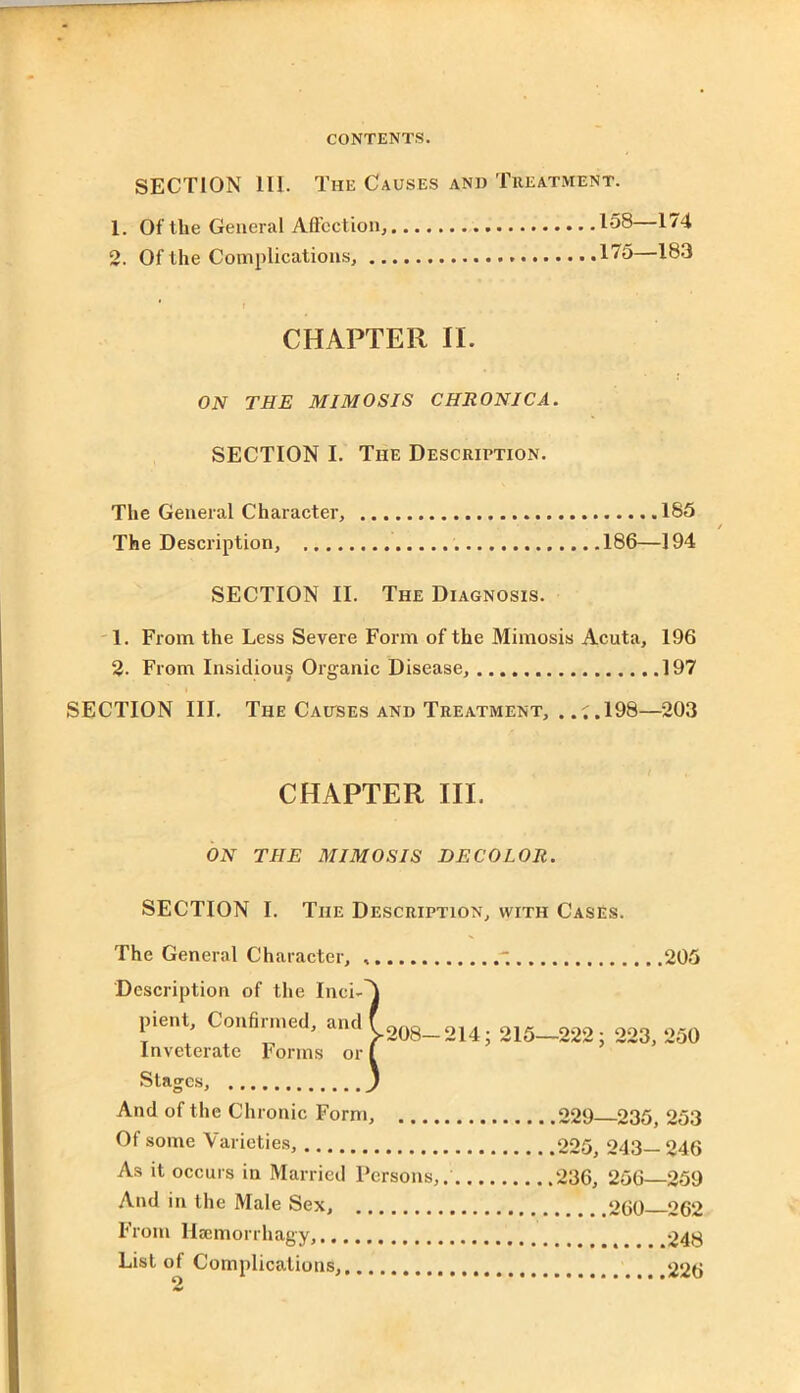 SECTION 111. The Causes and Treatment. 1. Of the General Affection, 2. Of the Complications, .. 158—174 175—183 CHAPTER II. ON THE MI MO SIS CHRONICA. SECTION I. The Description. The General Character, 185 The Description, . 186—194 SECTION II. The Diagnosis. 1. From the Less Severe Form of the Mimesis Acuta, 196 2. From Insidious Organic Disease, 197 SECTION III. The Causes and Treatment, . .;.198—203 CHAPTER III. ON THE MIMOSIS DECOLOR. SECTION I. The Description, with Cases. The General Character, , Description of the Inci- pient, Confirmed, and Inveterate Forms or ' 205 208—214; 215—222; 223, 250 Stages, ) And of the Chronic Form, 229 235, 253 Of some Varieties, 225, 243— 246 As it occurs in Married Persons,. 236, 256—259 And in the Male Sex, 260 262 From llsemorrhagy, 248 List of Complications, 226