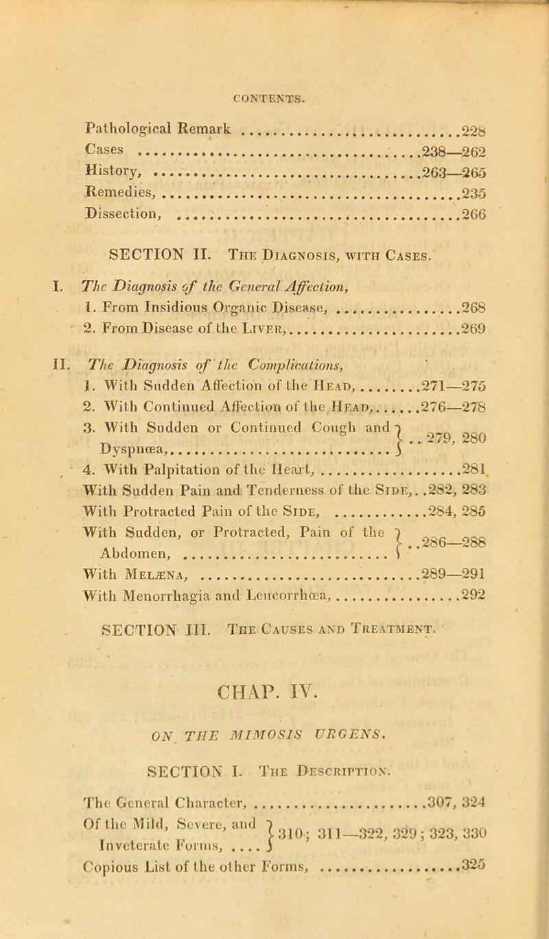 Pathological Remark 228 Cases 238—262 History, 263—265 Remedies, 235 Dissection, 266 SECTION II. The Diagnosis, with Cases. I. The Diagnosis of the General Affection, 1. From Insidious Organic Disease, 268 2. From Disease of the Liver, 269 II. The Diagnosis of the Complications, 1. With Sudden Affection of the Head, 271—275 2. With Continued Affection of the Head, 276—278 3. With Sudden or Continued Cough and ~) ^ b £ .. 279, 280 Dyspnoea, ) 4. With Palpitation of the Heart, 281 With Sudden Pain and Tenderness of the Side,. .282, 283 With Protracted Pain of the Side, 284, 285 With Sudden, or Protracted, Pain of the 1 Abdomen, .286-288 With Melina, 289—291 With Menorrhagia and Leucorrhcea, 292 SECTION III. The Causes and Treatment. CHAP. IV. ON_ THE M1310SIS UK GENS. SECTION I. The Description. The General Character, Of the Mild, Severe, and { «-> I j Inveterate Forms, Copious List of the oilier Forms, 307, 324 311—322, 329; 323, 330 325