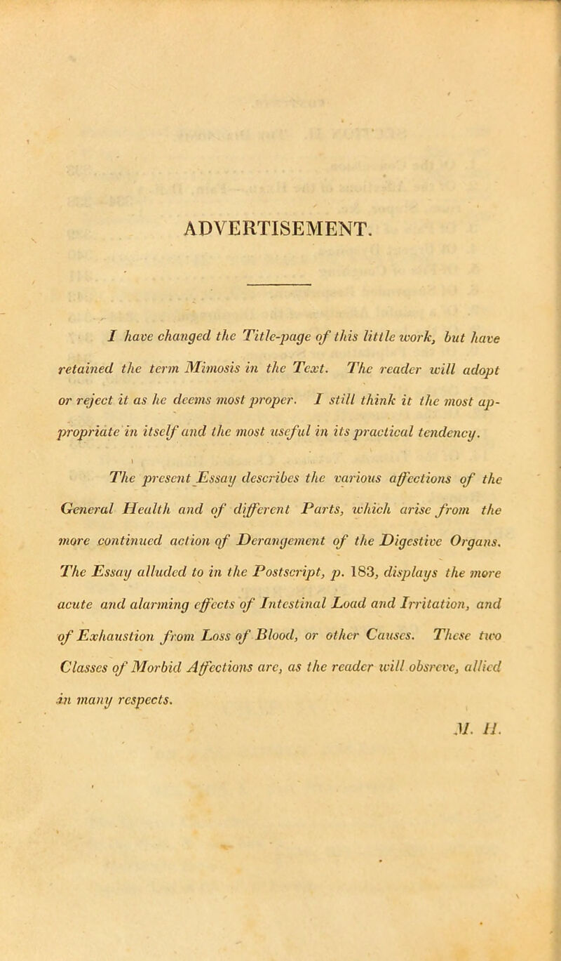 ADVERTISEMENT. I have changed the Title-page of this little work, but have retained the term Mimosis in the Text. The reader will adopt or reject it as he deems most proper. 1 still think it the most ap- propriate in itself and the most useful in its practical tendency. \ , .. The present Essay describes the various affections of the General Health and of different Parts, which arise from the more continued action of Derangement of the Digestive Organs. The Essay alluded to in the Postscript, p. 183, displays the more acute and alarming effects of Intestinal Load and Irritation, and of Exhaustion from Loss of Blood, or other Causes. These two Classes of Morbid Affections arc, as the reader will obsreve, allied in many respects.