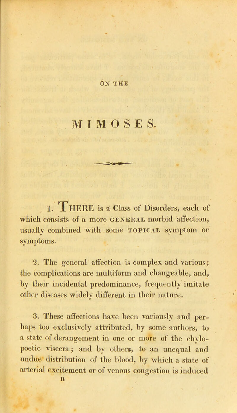 ON THE MIMOSES. i. There is a Class of Disorders, each of which consists of a more general morbid affection, usually combined with some topical symptom or symptoms. 2. The general affection is complex and various; the complications are multiform and changeable, and, by their incidental predominance, frequently imitate other diseases widely different in their nature. 3. These affections have been variously and per- haps too exclusively attributed, by some authors, to a state of derangement in one or more of the ehylo- poetic viscera; and by others, to an unequal and undue distribution of the blood, by which a state of arterial excitement or of venous congestion is induced B