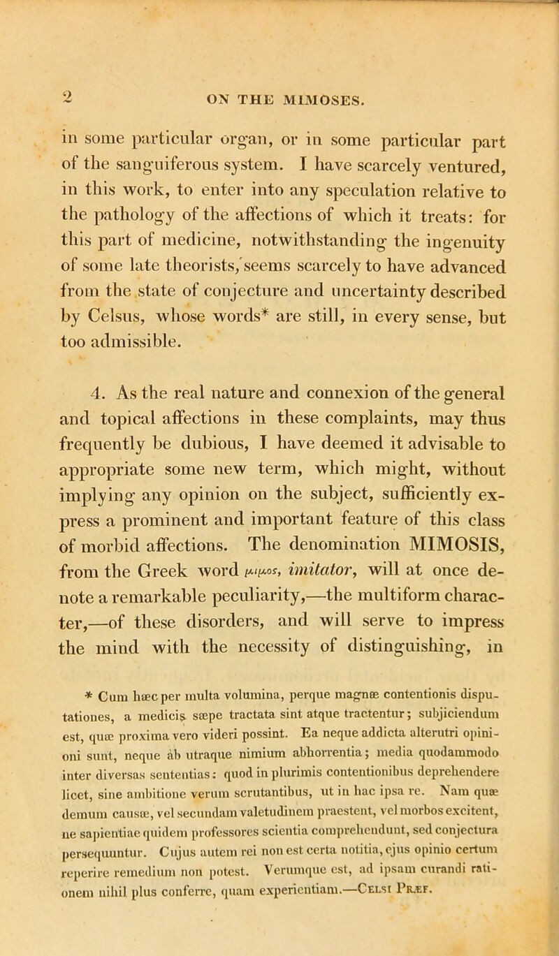 in some particular organ, or in some particular part of the sanguiferous system. I have scarcely ventured, in this work, to enter into any speculation relative to the pathology of the affections of which it treats: for this part of medicine, notwithstanding the ingenuity of some late theorists, seems scarcely to have advanced from the state of conjecture and uncertainty described by Celsus, whose words* are still, in every sense, but too admissible. 4. As the real nature and connexion of the general and topical affections in these complaints, may thus frequently be dubious, I have deemed it advisable to appropriate some new term, which might, without implying any opinion on the subject, sufficiently ex- press a prominent and important feature of this class of morbid affections. The denomination MIMOSIS, from the Greek word /*</*<*, imitator, will at once de- note a remarkable peculiarity,—the multiform charac- ter,—of these disorders, and will serve to impress the mind with the necessity of distinguishing, in * Cum lifficper multa volumina, perque magnoe contentionis dispu- tationes, a medicis ssepe tractata sint atque tractentur; subjiciendum est, qucc proxima vero videri possint. Ea nequeaddicta alterutri opini- oni sunt, neque ab utraque nimium abhorrentia; media quodammodo inter diversas sententias: quod in plurimis contentionibus deprehendere licet, sine ambitione verum scrutantibus, ut in hac ipsa re. Nam qua? demum causre, vel secundam valetudinem praestent, velmorbosexcitent, ue sapicntiae quidem professores scientia comprehendunt, sed conjectura persequuntur. Cujus autem rei nonestcerta notitia,ejus opinio certum reperire remedium non potest. Verumque est, ad ipsam curandi rati- onem nihil plus conferrc, quam expericntiam.—Celsi Pkjef.