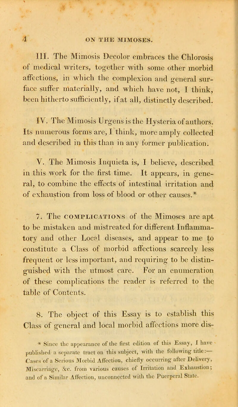 III. The Mimosis Decolor embraces the Chlorosis of medical writers, together with some other morbid affections, in which the complexion and general sur- face suffer materially, and which have not, I think, been hitherto sufficiently, if at all, distinctly described. IV. The Mimosis Urgens is the Hysteria of authors. Its numerous forms are, I think, more amply collected and described in this than in any former publication. V. The Mimosis Inquieta is, I believe, described in this work for the first time. It appears, in gene- ral, to combine the effects of intestinal irritation and of exhaustion from loss of blood or other causes.* 7. The complications of the Mimoses are apt to be mistaken and mistreated for different Inflamma- tory and other Locnl diseases, and appear to me to constitute a Class of morbid affections scarcely less frequent or less important, and requiring to be distin- guished with the utmost care. For an enumeration of these complications the reader is referred to the table of Contents. 8. The object of this Essay is to establish this Class of general and local morbid affections more dis- * Since the appearance of the first edition of this Essay, I have published a separate tract on this subject, with the following title: Cases of a Serious Morbid Affection, chiefly occurring after Delivery, Miscarriage, &e. from various causes of Irritation and Exhaustion; and of a Similar Affection, unconnected with the Puerperal State.