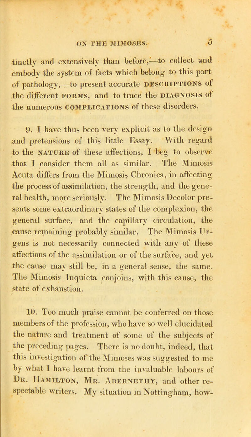 tinctly and extensively than before,—to collect and embody the system of facts which belong1 to this part of pathology,—to present accurate descriptions of the different forms, and to trace the diagnosis of the numerous complications of these disorders. 9. I have thus been very explicit as to the design and pretensions of this little Essay. With regard to the nature of these affections, I beg to observe that I consider them all as similar. The Mimosis Acuta differs from the Mimosis Chronica, in affecting the process of assimilation, the strength, and the gene- ral health, more seriously. The Mimosis Decolor pre- sents some extraordinary states of the complexion, the general surface, and the capillary circulation, the cause remaining probably similar. The Mimosis Ur- gens is not necessarily connected with any of these affections of the assimilation or of the surface, and yet the cause may still be, in a general sense, the same. The Mimosis Inquieta conjoins, with this cause, the state of exhaustion. 10. Too much praise cannot be conferred on those members of the profession, who have so well elucidated the nature and treatment of some of the subjects of the preceding pages. There is no doubt, indeed, that this investigation of the Mimoses was suggested to me by what I have learnt from the invaluable labours of Dr. Hamilton, Mr. Abernethy, and other re- spectable writers. My situation in Nottingham, how-