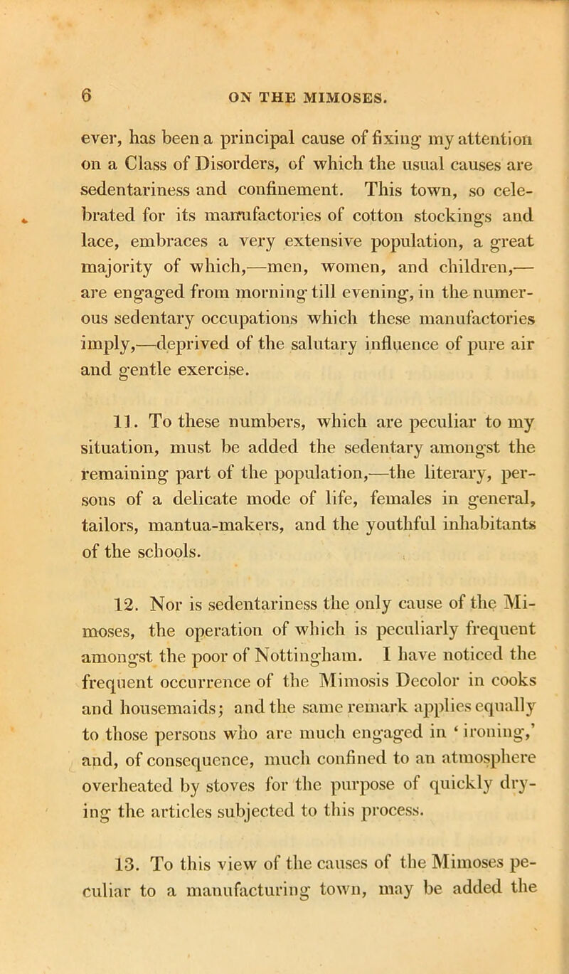 ever, has been a principal cause of fixing' my attention on a Class of Disorders, of which the usual causes are sedentariness and confinement. This town, so cele- brated for its mairufactories of cotton stockings and lace, embraces a very extensive population, a great majority of which,—men, women, and children,— are engaged from morning till evening, in the numer- ous sedentary occupations which these manufactories imply,—deprived of the salutary influence of pure air and gentle exercise. 11. To these numbers, which are peculiar to my situation, must be added the sedentary amongst the remaining part of the population,—the literary, per- sons of a delicate mode of life, females in general, tailors, mantua-makers, and the youthful inhabitants of the schools. 12. Nor is sedentariness the only cause of the Mi- moses, the operation of which is peculiarly frequent amongst the poor of Nottingham. I have noticed the frequent occurrence of the Mimosis Decolor in cooks and housemaids; and the same remark applies equally to those persons who are much engaged in ‘ ironing,’ and, of consequence, much confined to an atmosphere overheated by stoves for the purpose of quickly dry- ing the articles subjected to this process. 13. To this view of the causes of the Mimoses pe- culiar to a manufacturing town, may be added the