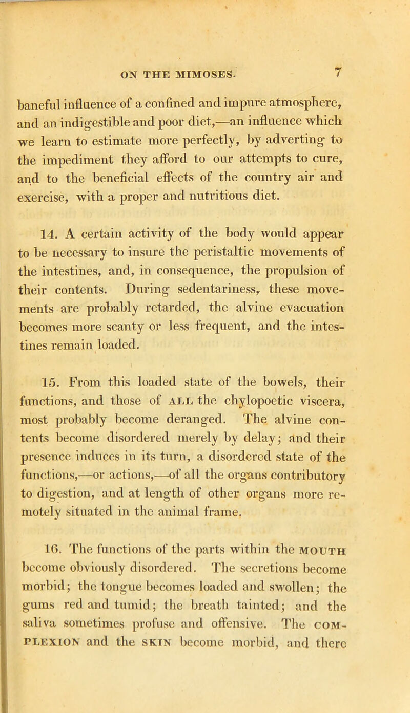 baneful influence of a confined and impure atmosphere, and an indigestible and poor diet,—an influence which we learn to estimate more perfectly, by adverting to the impediment they afford to our attempts to cure, and to the beneficial effects of the country air and exercise, with a proper and nutritious diet. 14. A certain activity of the body would appear to be necessary to insure the peristaltic movements of the intestines, and, in consequence, the propulsion of their contents. During sedentariness, these move- ments are probably retarded, the alvine evacuation becomes more scanty or less frequent, and the intes- tines remain loaded. 15. From this loaded state of the bowels, their functions, and those of all the chylopoetic viscera, most probably become deranged. The alvine con- tents become disordered merely by delay; and their presence induces in its turn, a disordered state of the functions,—or actions,—of all the organs contributory to digestion, and at length of other organs more re- motely situated in the animal frame. 16. The functions of the parts within the mouth become obviously disordered. The secretions become morbid; the tongue becomes loaded and swollen; the gums red and tumid; the breath tainted; and the saliva sometimes profuse and offensive. The com- plexion and the skin become morbid, and there