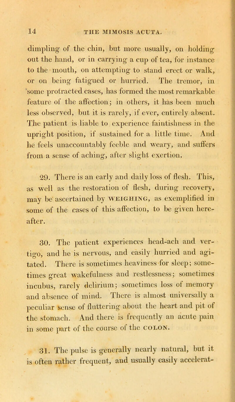 dimpling of the chin, but more usually, on holding- out the hand, or in carrying a cup of tea, for instance to the mouth, on attempting to stand erect or walk, or on being fatigued or hurried. The tremor, in some protracted cases, has formed the most remarkable feature of the affection; in others, it has been much less observed, but it is rarely, if ever, entirely absent. The patient is liable to experience faintishness in the upright position, if sustained for a little time. And he feels unaccountably feeble and weary, and suffers from a sense of aching, after slight exertion. 29. There is an early and daily loss of flesh. This, as well as the restoration of flesh, during recovery, may be ascertained by weighing, as exemplified in some of the cases of this affection, to be given here- after. 30. The patient experiences head-ach and ver- tigo, and he is nervous, and easily hurried and agi- tated. There is sometimes heaviness for sleep; some- times great wakefulness and restlessness; sometimes incubus, rarely delirium; sometimes loss of memory and absence of mind. There is almost universally a peculiar sense of fluttering about the heart and pit of the stomach. And there is frequently an acute pain in some part of the course oi the colon. 31. The pulse is generally nearly natural, but it is often rather frequent, and usually easily accelerat-