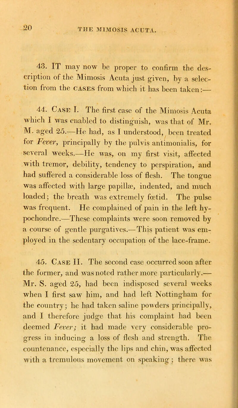 43. IT may now be proper to confirm the des- cription of the Mimosis Acuta just given, by a selec- tion from the cases from which it has been taken:— 44. Case I. The first case of the Mimosis Acuta which I was enabled to distinguish, was that of Mr. M. aged 25.—He had, as I understood, been treated for Fever, principally by the pulvis antimonialis, for several weeks.—He was, on my first visit, affected with tremor, debility, tendency to perspiration, and had suffered a considerable loss of flesh. The tongue was affected with large papillae, indented, and much loaded; the breath was extremely foetid. The pulse was frequent. He complained of pain in the left hy- pochondre.—These complaints were soon removed by a course of gentle purgatives.— This patient was em- ployed in the sedentary occupation of the lace-frame. 45. Case II. The second case occurred soon after the former, and was noted rather more particularly.— Mr. S. aged 25, had been indisposed several weeks when I first saw him, and had left Nottingham for the country; he had taken saline powders principally, and I therefore judge that his complaint had been deemed Fever; it had made very considerable pro- gress in inducing a loss of flesh and strength. The countenance, especially the lips and chin, was affected with a tremulous movement on speaking; there was