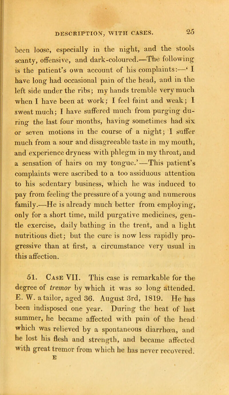 been loose, especially in the night, and the stools scanty, offensive, and dark-coloured.—The following is the patient’s own account of his complaints:—‘ I have long had occasional pain of the head, and in the left side under the ribs; my hands tremble very much when I have been at work; I feel faint and weak; I sweat much; I have suffered much from purging du- ring the last four months, having sometimes had six or seven motions in the course of a night; I suffer much from a sour and disagreeable taste in my mouth, and experience dryness with phlegm in my throat, and a sensation of hairs on my tongue.’—This patient’s complaints were ascribed to a too assiduous attention to his sedentary business, which he was induced to pay from feeling the pressure of a young and numerous family.—He is already much better from employing, only for a short time, mild purgative medicines, gen- tle exercise, daily bathing in the trent, and a light nutritious diet; but the cure is now less rapidly pro- gressive than at first, a circumstance very usual in this affection. 51. Case VII. This case is remarkable for the degree of tremor by which it was so long attended. E. W. a tailor, aged 36. August 3rd, 1819. He has been indisposed one year. During the heat of last summer, he became affected with pain of the head which was relieved by a spontaneous diarrhoea, and he lost his flesh and strength, and became affected with great tremor from which he has never recovered. E