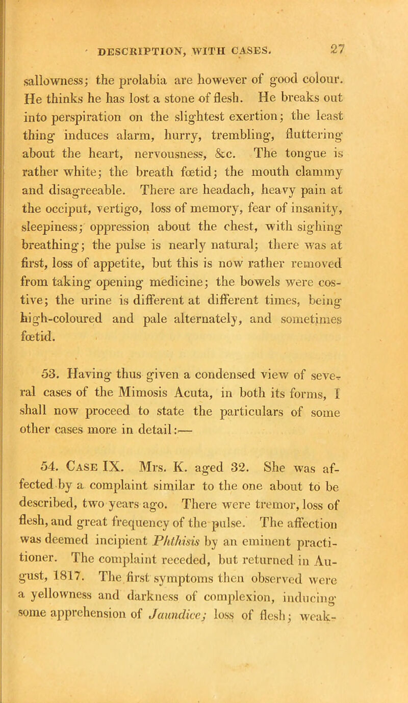 sallowness; the prolabia are however of good colour. He thinks he has lost a stone of flesh. He breaks out into perspiration on the slightest exertion; the least thing induces alarm, hurry, trembling, fluttering about the heart, nervousness, &c. The tongue is rather white; the breath foetid; the mouth clammy and disagreeable. There are headach, heavy pain at the occiput, vertigo, loss of memory, fear of insanity, sleepiness; oppression about the chest, with sighing breathing; the pulse is nearly natural; there was at first, loss of appetite, but this is now rather removed from taking opening medicine; the bowels were cos- tive; the urine is different at different times, being high-coloured and pale alternately, and sometimes foetid. 53. Having thus given a condensed view of seve-r ral cases of the Mimosis Acuta, in both its forms, I shall now proceed to state the particulars of some other cases more in detail:— 54. Case IX. Mrs. K. aged 32. She was af- fected by a complaint similar to the one about to be described, two years ago. There were tremor, loss of flesh, and great frequency of the pulse. The affection was deemed incipient Phthisis by an eminent practi- tioner. The complaint receded, but returned in Au- gust, 1817. The first symptoms then observed were a yellowness and darkness of complexion, inducing some apprehension of Jaundice; loss of flesh; weak-