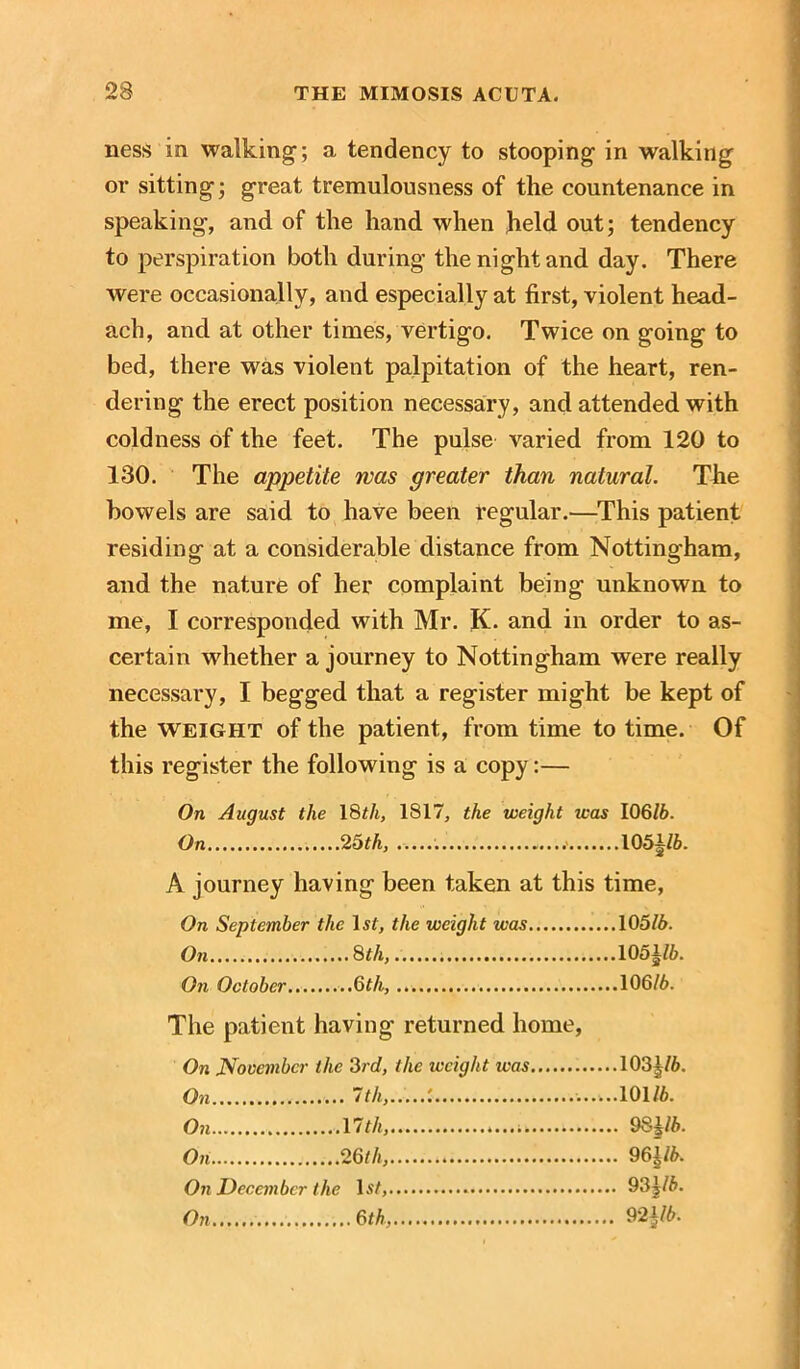 ness in walking1; a tendency to stooping1 in walking or sitting; great tremulousness of the countenance in speaking, and of the hand when held out; tendency to perspiration both during the night and day. There were occasionally, and especially at first, violent head- ach, and at other times, vertigo. Twice on going to bed, there was violent palpitation of the heart, ren- dering the erect position necessary, and attended with coldness of the feet. The pulse varied from 120 to 130. The appetite mas greater than natural. The bowels are said to have been regular.—This patient residing at a considerable distance from Nottingham, and the nature of her complaint being unknown to me, I corresponded with Mr. K. and in order to as- certain whether a journey to Nottingham were really necessary, I begged that a register might be kept of the weight of the patient, from time to time. Of this register the following is a copy:— On August the 18th, 1817, the weight was 106/6. On 25th, 105|/6. A journey having been taken at this time, On September the lsf, the weight was 105/6. On 8 th, 1051/6. On October 6th, 106/6. The patient having returned home, On November the 3rd, the weight ivas 103^/6. On 7 th, : 101/6. On 17th, 98j/6. On 26th, 961/6. On December the 1*2, * 93j/6. On 6th, 92|/6.