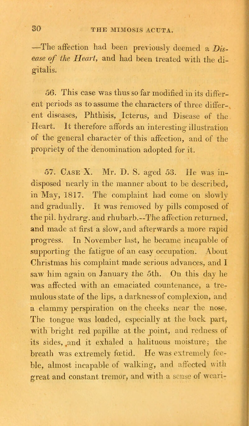 —The affection had been previously deemed a Dis- ease of the Heart, and had been treated with the di- gitalis. .56. This case was thus so far modified in its differ- ent periods as to assume the characters of three differ- ent diseases, Phthisis, Icterus, and Disease ef the Heart. It therefore affords an interesting illustration of the general character of this affection, and of the propriety of the denomination adopted for it. 57. Case X. Mr. D. S. aged 53. He was in- disposed nearly in the manner about to be described, in May, 1817. The complaint had come on slowly and gradually. It was removed by pills composed of the pil. hydrarg. and rhubarb.—The affection returned, and made at first a slow, and afterwards a more rapid progress. In November last, he became incapable of supporting the fatigue of an easy occupation. About Christmas his complaint made serious advances, and I saw him again on January the 5th. On this day he was affected with an emaciated countenance, a tre- mulous state of the lips, adarknessof complexion, and a clammy perspiration on the cheeks near the nose. The tongue was loaded, especially at the back part, with bright red papillae at the point, and redness of its sides, ,and it exhaled a halituous moisture; the breath was extremely foetid. He was extremely fee- ble, almost incapable of walking, and affected with great and constant tremor, and with a sense of weari-