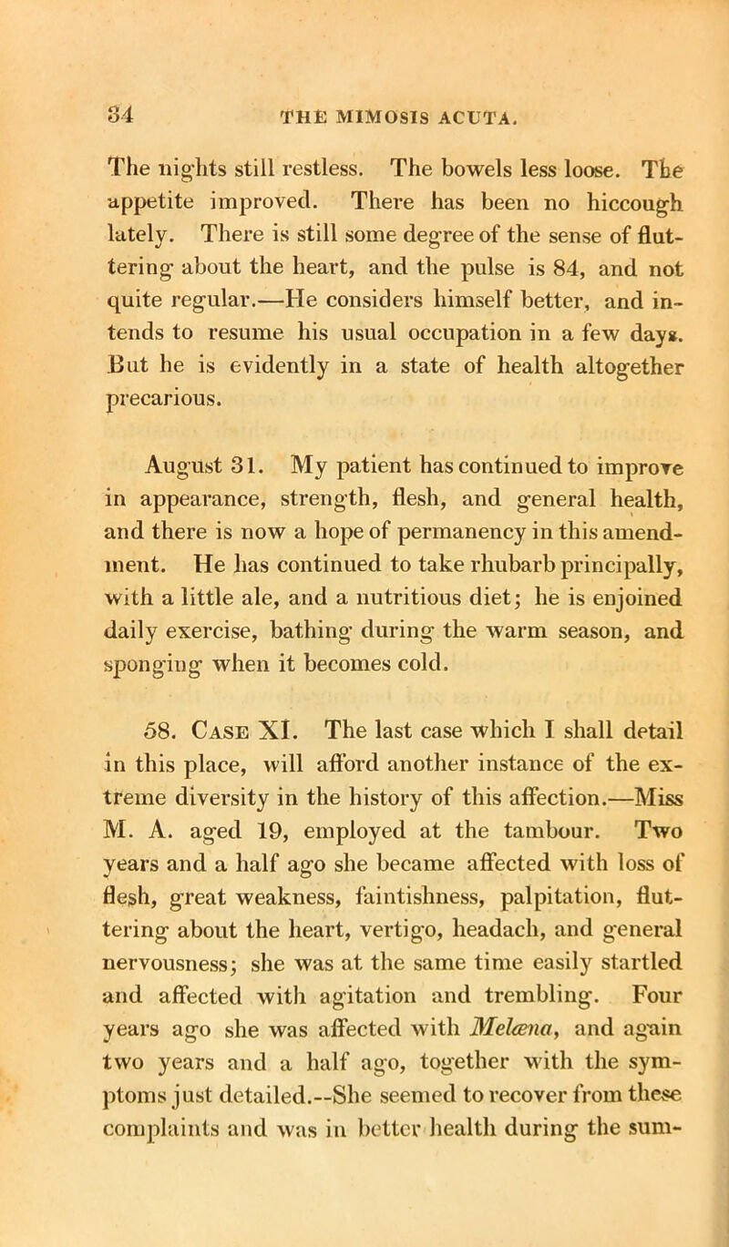 The nights still restless. The bowels less loose. The appetite improved. There has been no hiccough lately. There is still some degree of the sense of flut- tering about the heart, and the pulse is 84, and not quite regular.—He considers himself better, and in- tends to resume his usual occupation in a few dayg. But he is evidently in a state of health altogether precarious. August 31. My patient has continued to improve in appearance, strength, flesh, and general health, and there is now a hope of permanency in this amend- ment. He has continued to take rhubarb principally, with a little ale, and a nutritious diet; he is enjoined daily exercise, bathing during the warm season, and sponging when it becomes cold. 58. Case XI. The last case which I shall detail in this place, will afford another instance of the ex- treme diversity in the history of this affection.—Miss M. A. aged 19, employed at the tambour. Two years and a half ago she became affected with loss of flesh, great weakness, faintishness, palpitation, flut- tering about the heart, vertigo, headach, and general nervousness; she was at the same time easily startled and affected with agitation and trembling. Four years ago she was affected with Melcena, and agnin two years and a half ago, together with the sym- ptoms just detailed.—She seemed to recover from these complaints and was in better health during the sum-